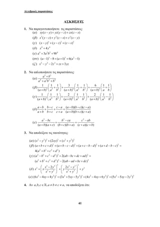 Αλγεβρικές παραστάσεις 
AΣΚΗΣΕΙΣ 
1. Να παραγοντοποιήσετε τις παραστάσεις: 
xy x y yz y z zx z x 
x y z y z x z x y 
x y y z z x 
x y 
a ab b 
a a a 
x y z zx yz 
( ) ( ) ( ) ( ) 
( ) ( ) ( ) ( ) 
( ) ( ) ( ) ( ) 
( ) 4 
( ) 3 9 
( ) ( 1) 8 ( 1) 6( 1) 
( ) 2 3 
a b a b a b a b a b a b 
( ) 1 1 1 2 1 1 2 1 1 
γ ⎛⎜ − ⎞⎟ + ⎛⎜ − ⎞⎟ + ⎛⎜ − ⎞⎟ + ⎝ ⎠ + ⎝ ⎠ + ⎝ ⎠ 
a b b c c a a b b c c a 
a b b c c a a b b c c a 
a bc b ca c ab 
a b a c b c b a c a c b 
a b c d a b c d a c b d a d b c 
a b c d 
( ) ( ) ( ) ( ) ( ) 
β + + + + + − − + + − − + + − − = 
a b c d ab bc dc ad 
a b c d ab ad bc dc 
( ) ( ) 2( ) 
γ − + − + − + + = 
( ) x x x 2y y 2x y y 
41 
3 3 3 
3 3 3 
4 4 
4 22 4 
3 3 2 
2 2 2 
α 
β 
γ 
δ 
ε 
στ 
ζ 
− + − + − 
− + − + − 
− + − + − 
+ 
+ + 
− − + + + − 
− − + + 
2. Να απλοποιήσετε τις παραστάσεις: 
3 3 
a b 
4 2 2 4 
a ab b 
3 3 3 4 2 2 5 
( ) 
( ) 1 1 1 3 1 1 6 1 1 
( ) ( ) ( ) 
α 
β 
+ 
+ + 
⎛ + ⎞ + ⎛ + ⎞ + ⎛ + ⎞ + ⎜ ⎟ + ⎜ ⎟ + ⎜ ⎟ ⎝ ⎠ ⎝ ⎠ ⎝ ⎠ 
3 4 4 4 3 3 5 2 2 
(a b) a b (a b) a b (a b) a b 
( ) ( )( )( ) 
( )( )( ) 
δ 
− − − − − − 
+ + + 
+ + + + + + 
2 2 2 
( ) 
( )( ) ( )( ) ( )( ) 
ε 
− − − 
+ + 
+ + + + + + 
3. Να αποδείξετε τις ταυτότητες: 
(α ) (x2 − y2 )2 + (2xy)2 = (x2 + y2 )2 
2 2 2 2 
2 2 2 2 
4( + + + 
) 
2 2 2 2 2 2 
2 2 2 2 2 2 
( + + + ) − 2( − + + 
) 
3 3 3 3 3 3 
3 3 
3 3 3 3 
x y x y 
δ 
⎛ − ⎞ ⎛ − ⎞ 
= ⎜ ⎟ + ⎜ ⎟ + ⎝ + ⎠ ⎝ + ⎠ 
(ε ) (6x2 − 4xy + 4y2 )3 = (3x2 + 5xy −5y2 )3 + (4x2 − 4xy + 6y2 )3 + (5x2 −5xy −3y2 )3 
4. Αν a,b,c∈,a ≠ b ≠ c ≠ a, να αποδείξετε ότι: 
 