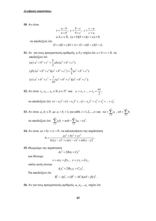 Αλγεβρικές παραστάσεις 
− − − 
x = a b y = b c z = 
c a 
a b b c c a 
+ + + 
∈ + + + ≠ 
a b c a b b c c a 
a b c abca b c 
( ) ( a b c )( a b c ) 6 ( a b c 
) 
( ) a b c 7 ( a b c )( a b c 
). 
x + x + + x = 
n 
Σ = −Σ − 
a b nab a a 
ax + by + 
cz 
bc y z ca z x ab x y 
43 
10. Αν είναι 
, , 
, , , ( )( )( ) 0, 
να αποδείξετε ότι 
(1+ x)(1+ y)(1+ z) = (1− x)(1− y)(1− z). 
11. Αν για τους πραγματικούς αριθμούς a,b,c ισχύει ότι a + b + c = 0, να 
αποδείξετε ότι 
( ) 5 5 5 5 ( 2 2 2 
) 
2 
3 3 3 2 2 2 5 5 5 
5 
7 7 7 2 2 2 5 5 5 
10 
α 
β 
γ 
+ + = + + 
+ + + + = + + 
+ + = + + + + 
τ 
12. Αν είναι 1 2 , ,... , n x x x ∈ n∈`∗ και 1 2 .... , 
2 n 
να αποδείξετε ότι: 2 2 2 2 2 2 
1 2 1 2 ( ) ( ) ...( ) ... . n n τ − x + τ − x + τ − x = x + x + + x 
13. Αν είναι ,i i a b ∈  με 1, i i a + b = για κάθε i =1,2,...,n και 
n n 
=Σ =Σ 
na a nb b 
, 
i i 
i i 
1 1 
= = 
να αποδείξετε ότι: 2 
1 1 
( ). 
n n 
i i i 
i i 
= = 
14. Aν είναι ax + by + cz = 0 , να απλοποιήσετε την παράσταση 
2 2 2 
2 2 2 . 
( ) ( ) ( ) 
Α = 
− + − + − 
15. Θεωρούμε την παράσταση 
Ax2 + 2Bxy +Cy2 
και θέτουμε 
1 1 1 1 x =α x + β y , y =γ x +δ y , 
οπότε αυτή γίνεται 
2 2 
1 1 1 1 1 1 A x + 2Bx y +C y . 
Να αποδείξετε ότι 
2 2 2 
1 1 1 B − AC = (B − AC)(αδ −βγ ) . 
16. Αν για τους πραγματικούς αριθμούς 1 2 , ,... n a a a ισχύει ότι 
 