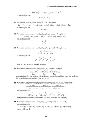 Καλοκαιρινό μαθηματικό σχολείο ΕΜΕ 2014 
2 2 2 2 
n(a1 + a2 +...+ an ) = (a1 + a2 +...+ an ) , 
b + c − a c + a − b a + b − 
c 
+ + = 
bc ca ab 
bz + cy cx + az ay + 
bx 
= = 
x ax by cz y ax by cz z ax by cz 
x y z 
= = 
44 
να αποδείξετε ότι : 
1 2 ... n a = a = = a 
17. Αν για τους πραγματικούς αριθμούς x, y, z ισχύει ότι 
(x − y)2 + ( y − z)2 + (z − x)2 = (x + y − 2z)2 + ( y + z − 2x)2 + (z + x − 2y)2 
να αποδείξετε ότι 
x = y = z . 
18. Αν για τους πραγματικούς αριθμούς a,b,c,d με cd ≠ 0 ισχύει ότι 
(a + b + c + d)(a −b − c + d) = (a −b + c − d)(a + b − c − d) 
να αποδείξετε ότι 
a = 
b . 
c d 
19. Αν για τους πραγματικούς αριθμούς a,b,c με back ≠ 0 ισχύει ότι 
1 + 1 + 1 = 
1 , 
a b c a + b + 
c 
να αποδείξετε ότι 
1 + 1 + 1 = 
1 , an bn cn an + bn + 
cn 
όπου n είναι περιττός φυσικός αριθμός. 
20. Αν για τους πραγματικούς αριθμούς a,b,c με abc ≠ 0 ισχύει 
2 2 2 2 2 2 2 2 2 
1, 
2 2 2 
να αποδείξετε ότι δύο από τα τρία κλάσματα του πρώτου μέλους είναι ίσα με 1 και 
ότι το κλάσμα που απομένει είναι ίσο με –1. 
21. Αν για τους μη μηδενικούς πραγματικούς αριθμούς a,b,c, x, y, z ισχύει ότι 
, 
( − + + ) ( − + ) ( + − 
) 
να αποδείξετε ότι 
2 2 2 2 2 2 2 2 2 . 
( ) ( ) ( ) 
a b + c − a b c + a − b c a + b − 
c 
[ Όλοι οι παρανομαστές υποτίθεται ότι είναι διάφοροι του μηδενός ]. 
22. Αν για τους πραγματικούς αριθμούς x, y, z ισχύει ότι x + y + z = 0, 
να αποδείξετε ότι: 
(ax −by)n + (ay −bz)n + (az −bx)n = (ay −bx)n + (az −by)n + (ax −bz)n , 
για n =1,2 και 4. 
 