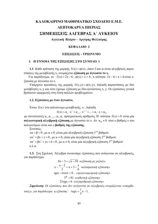 ΚΑΛΟΚΑΙΡΙΝΟ ΜΑΘΗΜΑΤΙΚΟ ΣΧΟΛΕΙΟ Ε.Μ.Ε. 
ΛΕΠΤΟΚΑΡΥΑ ΠΙΕΡΙΑΣ 
ΣΗΜΕΙΩΣΕΙΣ ΑΛΓΕΒΡΑΣ Α΄ ΛΥΚΕΙΟΥ 
Αγγελική Βλάχου – Αργύρης Φελλούρης 
ΚΕΦΑΛΑΙΟ 2 
ΕΞΙΣΩΣΕΙΣ - ΤΡΙΩΝΥΜΟ 
1. Η ΕΝΝΟΙΑ ΤΗΣ ΕΞΙΣΩΣΗΣ ΣΤΟ ΣΥΝΟΛΟ  
1.1. Κάθε πρόταση της μορφής f (x) = φ(x) , όπου f και φ είναι αλγεβρικές παρα- 
στάσεις της μεταβλητής x, ονομάζεται εξίσωση με άγνωστο το x. 
Για παράδειγμα, αν f (x) = 2x − 6 , φ(x) = x + 4 , η ισότητα 2x − 6 = x + 4 είναι ε- 
f (x) = α ⋅ x + α ⋅ x − + ... + α ⋅ x + 
α , 
ν ν1 − 1 0 − − = + − «κλασματική εξίσωση» 
ημx − συνx = 0 , «τριγωνομετρική εξίσωση» 
A = − . 
45 
ξίσωση με άγνωστο το x. 
Υπάρχουν προτάσεις της μορφής f (x,y) = φ(x,y) , δηλαδή παραστάσεις με δύο 
μεταβλητές x, y και τότε έχουμε εξίσωση με δύο αγνώστους x, y. Οι εξισώσεις γενικά 
βρίσκουν εφαρμογές στη λύση πολλών προβλημάτων. 
1.2. Εξισώσεις με έναν άγνωστο. 
Έστω f (x) ένα πολυώνυμο μεταβλητής x , δηλαδή 
ν ν 1 
ν ν1 1 0 με συντελεστές α ,α ,...α ,α − πραγματικούς αριθμούς. Η ισότητα f (x) = 0 είναι μία 
πολυωνυμική αλγεβρική εξίσωση με άγνωστο το x. Αν αν ≠ 0 τότε ο βαθμός ν του 
πολυωνύμου είναι και ο βαθμός της εξίσωσης. 
Συνεπώς: 
αx +β = 0 , με α ≠ 0 ,είναι μία αλγεβρική εξίσωση 1ου βαθμού. 
αx2 +βx + γ = 0 , με α ≠ 0, είναι μία αλγεβρική εξίσωση 2ου βαθμού. 
αx3 + βx2 + γx + δ = 0 , με α ≠ 0, είναι μία αλγεβρική εξίσωση 3ου βαθμού 
κ.λ.π. 
1.3. Στη Σχολική Άλγεβρα συναντάμε εξισώσεις που ανάγονται σε αλγεβρικές, 
για παράδειγμα: 
8x − 3 = x −10 «εξίσωση με ριζικό». 
x x 2 x 3 x 
3 6 
3x = 81 «εκθετική εξίσωση» 
2Aogx = 6 «λογαριθμική εξίσωση». 
Σημείωση: Οι εξισώσεις που δεν ανάγονται σε αλγεβρικές ονομάζονται «υπερβα- 
τικές», για παράδειγμα η εξίσωση : ogx 1 x 1 
3 
 