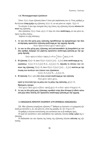 Εξισώσεις - Τριώνυμο 
1.4. Μετασχηματισμοί εξισώσεων 
Έστω f (x) = 0 μια εξίσωση (όπου f είναι μία παράσταση του x). Ένας αριθμός ρ 
θα λέγεται λύση ή ρίζα της εξίσωσης f (x) = 0 , αν και μόνο αν, ισχύει f (ρ) = 0. 
Το σύνολο Λ που έχει στοιχεία όλες της λύσεις της εξίσωσης λέγεται σύνολο λύ- 
46 
σεων της εξίσωσης. 
Δύο εξισώσεις f (x) = 0 και φ(x) = 0 λέμε ότι είναι ισοδύναμες, αν και μόνο αν, 
έχουν τις ίδιες λύσεις. 
Ισχύουν οι εξής ιδιότητες: 
1. Αν και στα δύο μέλη μιας εξίσωσης προσθέσουμε (ή αφαιρέσουμε) την ίδια 
συνάρτηση, προκύπτει εξίσωση ισοδύναμη με την αρχική, δηλαδή 
f (x) = φ(x)⇔f (x) ± g(x) = φ(x) ± g(x) 
2. Αν και τα δύο μέλη μιας εξίσωσης πολλαπλασιασθούν (ή διαιρεθούν) με τον 
ίδιο αριθμό, διάφορο του μηδενός προκύπτει ισοδύναμη εξίσωση με την αρ- 
χική, δηλαδή 
1 1 
λ λ 
f (x) = φ(x)⇔λf (x) = λφ(x), λ ≠ 0⇔ f (x) = φ(x), λ ≠ 0 . 
3. Η εξίσωση ( ) ( ) ( ) ( ) ( ) 1 2 k f x = 0, όπου f x = f x ⋅ f x ⋅...f x είναι ισοδύναμη με τις 
εξισώσεις: ( ) ( ) ( ) 1 2 k f x = 0 ή f x =0, ή ...ή f x = 0 , δηλαδή το σύνολο των λύ- 
σεων της εξίσωσης ( ) ( ) ( ) ( ) ( ) 1 2 k f x = 0, όπου f x = f x ⋅ f x ⋅...⋅ f x ισούται με την 
ένωση των συνόλων των λύσεων των εξισώσεων 
( ) ( ) ( ) 1 2 k f x = 0, f x =0, ...,f x = 0 . 
4. Η εξίσωση f (x) = φ(x) δεν είναι γενικά ισοδύναμη με την εξίσωση 
f (x) ⋅g(x) = φ(x) ⋅g(x) , 
αφού η τελευταία έχει ως ρίζες και τις ρίζες της εξίσωσης g (x) = 0 . 
Πράγματι, έχουμε: 
f (x) ⋅g(x) = φ(x) ⋅g(x)⇔[f (x) − φ(x)]⋅g(x) = 0 ⇔f (x) − φ(x) = 0 ή g(x) = 0 . 
5. Αν και τα δύο μέλη μιας εξίσωσης υψωθούν στην ίδια δύναμη ή τεθούν κάτω 
από ρίζα ιδίου δείκτη, δεν προκύπτει ισοδύναμη εξίσωση με την αρχική. 
2. ΕΞΙΣΩΣΕΙΣ ΠΡΩΤΟΥ ΒΑΘΜΟΥ (ΓΡΑΜΜΙΚΕΣ ΕΞΙΣΩΣΕΙΣ) 
2.1. Μία εξίσωση ονομάζεται εξίσωση 1ου βαθμού με άγνωστο x ή γραμμική εξί- 
σωση με άγνωστο x, αν, και μόνο αν, είναι της μορφής αx +β = 0 με α ≠ 0 . 
Ο αριθμός α λέγεται συντελεστής του αγνώστου και το β σταθερός όρος. 
Η τιμή του αγνώστου x που επαληθεύει την εξίσωση, λέγεται λύση ή ρίζα της ε- 
ξίσωσης. 
Η διαδικασία για την εύρεση της λύσης της εξίσωσης λέγεται επίλυση της εξί- 
σωσης. 
 