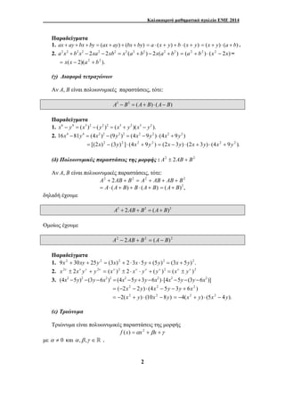 Καλοκαιρινό μαθηματικό σχολείο ΕΜΕ 2014 
Παραδείγματα 
1. ax + ay + bx + by = (ax + ay) + (bx + by) = a ⋅ (x + y) + b ⋅ (x + y) = (x + y) ⋅ (a + b) . 
2. a2x2 + b2x2 − 2xa2 − 2xb2 = x2 (a2 + b2 ) − 2x(a2 + b2 ) = (a2 + b2 ) ⋅ (x2 − 2x) = 
2 
= x(x − 2)(a2 + b2 ). 
(γ) Διαφορά τετραγώνων 
Αν Α, Β είναι πολυωνυμικές παραστάσεις, τότε: 
A2 − B2 = (A+ B) ⋅ (A− B) 
Παραδείγματα 
1. x6 − y4 = (x3 )2 − ( y2 )2 = (x3 + y2 )(x3 − y2 ). 
2. 16x4 −81y4 = (4x2 )2 − (9y2 )2 = (4x2 −9y2 ) ⋅ (4x2 + 9y2 ) 
= [(2x)2 − (3y)2 ]⋅ (4x2 + 9y2 ) = (2x − 3y) ⋅ (2x + 3y) ⋅ (4x2 + 9y2 ). 
(δ) Πολυωνυμικές παραστάσεις της μορφής : A2 ± 2AB + B2 
Αν Α, Β είναι πολυωνυμικές παραστάσεις, τότε: 
A2 + 2AB + B2 = A2 + AB + AB + B2 
= A⋅ (A + B) + B ⋅ (A + B) = (A+ B)2 , 
δηλαδή έχουμε 
A2 + 2AB + B2 = (A+ B)2 
Ομοίως έχουμε 
A2 − 2AB + B2 = (A − B)2 
Παραδείγματα 
1. 9x2 + 30xy + 25y2 = (3x)2 + 2 ⋅3x ⋅5y + (5y)2 = (3x + 5y)2 . 
2. x2ν ± 2xν yν + y2ν = (xν )2 ± 2 ⋅ xν ⋅ yν + ( yν )2 = (xν ± yν )2 
3. (4x2 −5y)2 −(3y −6x2)2 = (4x2 −5y +3y −6x2)⋅[4x2 −5y −(3y −6x2)] 
= (−2x2 − 2y) ⋅ (4x2 − 5y − 3y + 6x2 ) 
= −2(x2 + y) ⋅ (10x2 − 8y) = −4(x2 + y) ⋅ (5x2 − 4y). 
(ε) Τριώνυμα 
Τριώνυμα είναι πολυωνυμικές παραστάσεις της μορφής 
f (x) =αx2 + βx +γ 
με α ≠ 0 και α ,β ,γ ∈  . 
 