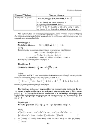 Εξισώσεις - Τριώνυμο 
Εξίσωση 1ου βαθμού Ρίζες της εξίσωσης 
α⋅ x +β = 0 α, β∈ Αν α ≠ 0, υπάρχει μία μόνο λύση, η x β 
− 
− + = + − 
− + = + − ⇔ 2 3x 2 8 2 x 2 x 10 2 2x 2 3 
⋅ − ⋅ + ⋅ = ⋅ + ⋅ − ⋅ ⇔ 0x = 0 , 
47 
α 
= − 
Αν α = 0 και β ≠ 0 καμία λύση στο  . 
Η εξίσωση είναι αδύνατη στο  . 
Αν α = 0 και β = 0, κάθε x ∈ είναι λύση. Η εξίσω- 
ση γίνεται 0⋅ x = 0 και είναι αόριστη ή ταυτότητα. 
Μια εξίσωση που δεν είναι γραμμικής μορφής, είναι δυνατόν εφαρμόζοντας τις 
ιδιότητες να μετασχηματισθεί σε γραμμική και να λυθεί όπως μπορούμε να δούμε στα 
παραδείγματα που ακολουθούν. 
Παράδειγμα 1 
Να λυθεί η εξίσωση: 9(8 - x) - 10(9 - x) - 4(x - 1) = 1 - 8x 
Λύση 
Εκτελούμε τις πράξεις και στη συνέχεια εφαρμόζουμε τις ιδιότητες: 
9(8 − x) −10(9 − x) − 4(x −1) =1− 8x 
⇔72 − 9x − 90 +10x − 4x + 4 =1−8x 
⇔−9x +10x − 4x + 8x = −72 + 90 − 4 +1⇔5x =15⇔x = 3 
Η λύση της εξίσωσης είναι ο αριθμός 3. 
Παράδειγμα 2 
Να λυθεί η εξίσωση : 3x 8 x x 10 2x 3 
2 2 
Λύση 
Βρίσκουμε το Ε.Κ.Π. των παρονομαστών και κάνουμε απαλοιφή των παρονομα- 
στών, πολλαπλασιάζοντας όλους τους όρους με το Ε.Κ.Π. 
3x x − 
8 x 10 2x 3 
2 2 
− 
2 2 
οπότε η εξίσωση είναι αόριστη ή ταυτότητα. 
2.2. Ιδιαίτερο ενδιαφέρον παρουσιάζουν οι παραμετρικές εξισώσεις. Σε αυ- 
τήν την κατηγορία ασκήσεων εκτός από τον άγνωστο x, υπάρχουν κι άλλες μετα- 
βλητές (μ, λ, α, β∈R ) που λέγονται παράμετροι. Για να λύσουμε μία παραμετρι- 
κή εξίσωση τη φέρνουμε στη μορφή ax = b και εξετάζουμε τις περιπτώσεις a ≠ 0 
και a = 0. 
Παράδειγμα 1 
Να λυθεί η εξίσωση μ2 (x − 2) − 3μ = x + 1 με άγνωστο x και μ∈R . 
Λύση 
μ2 (x − 2) − 3μ = x +1⇔μ2x − 2μ2 − 3μ = x +1⇔μ2x − x = 2μ2 + 3μ +1⇔ 
(μ2 −1)x = 2μ2 + 2μ + μ +1⇔ (μ +1)(μ −1)x = (μ +1)(2μ +1) (1) 
• Αν (μ +1)(μ −1) ≠ 0⇔μ +1≠ 0 και μ −1≠ 0 ⇔μ ≠ −1 και μ ≠1, τότε η εξίσωση 
(1) γίνεται: 
 