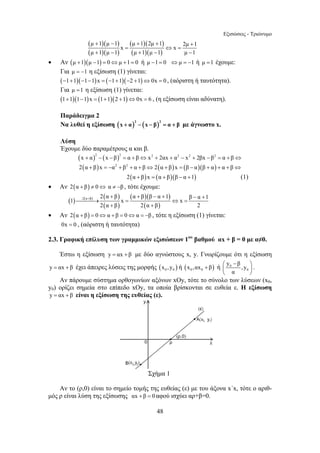 Εξισώσεις - Τριώνυμο 
2 α + β α + β β − α + :2 α + β 1 − + 
1 ⎯⎯⎯→ x = ⇔ x = 
β α 1 
48 
( )( ) 
( )( ) 
( )( ) 
( )( ) 
μ + 1 μ − 1 μ + 1 2μ + 1 + 
x = ⇔ x = 
2μ 1 
μ + 1 μ − 1 μ + 1 μ − 1 μ − 
1 
• Αν (μ +1)(μ −1) = 0⇔μ +1= 0 ή μ −1= 0 ⇔μ = −1 ή μ =1 έχουμε: 
Για μ = −1 η εξίσωση (1) γίνεται: 
(−1+1)(−1−1)x = (−1+1)(−2 +1)⇔0x = 0 , (αόριστη ή ταυτότητα). 
Για μ =1 η εξίσωση (1) γίνεται: 
(1+1)(1−1)x = (1+1)(2 +1)⇔0x = 6 , (η εξίσωση είναι αδύνατη). 
Παράδειγμα 2 
Να λυθεί η εξίσωση ( )2 ( )2 x + α − x − β = α + β με άγνωστο x. 
Λύση 
Έχουμε δύο παραμέτρους α και β. 
(x + α)2 − (x − β)2 = α + β⇔ x2 + 2αx + α2 − x2 + 2βx − β2 = α + β⇔ 
2(α + β)x = −α2 + β2 + α + β⇔2(α + β)x = (β − α)(β + α) + α + β⇔ 
2(α + β)x = (α + β)(β − α +1) (1) 
• Αν 2(α + β) ≠ 0⇔ α ≠ −β , τότε έχουμε: 
( ) ( ) ( ) 
( ) 
( )( ) 
( ) 
2 α + β 2 α + 
β 2 
• Αν 2(α + β) = 0⇔α + β = 0⇔α = −β , τότε η εξίσωση (1) γίνεται: 
0x = 0 , (αόριστη ή ταυτότητα) 
2.3. Γραφική επίλυση των γραμμικών εξισώσεων 1ου βαθμού αx + β = 0 με α≠0. 
Έστω η εξίσωση y = αx + β με δύο αγνώστους x, y. Γνωρίζουμε ότι η εξίσωση 
y = αx + β έχει άπειρες λύσεις της μορφής ( ) 0 0 x ,y ή ( ) 0 0 x ,αx + β ή 0 
0 
y β , y 
α 
⎛ − ⎞ 
⎜ ⎟ 
⎝ ⎠ 
. 
Αν πάρουμε σύστημα ορθογωνίων αξόνων xOy, τότε το σύνολο των λύσεων (x0, 
y0) ορίζει σημεία στο επίπεδο xOy, τα οποία βρίσκονται σε ευθεία ε. Η εξίσωση 
y = αx + β είναι η εξίσωση της ευθείας (ε). 
Σχήμα 1 
Αν το (ρ,0) είναι το σημείο τομής της ευθείας (ε) με του άξονα x΄x, τότε ο αριθ- 
μός ρ είναι λύση της εξίσωσης αx + β = 0 αφού ισχύει αρ+β=0. 
 