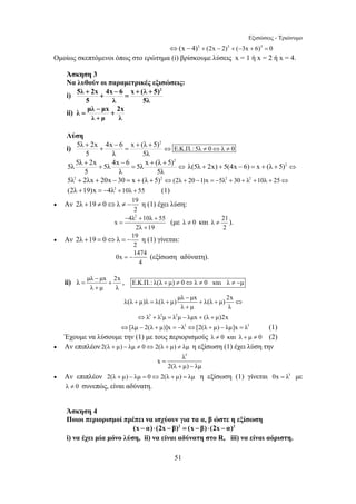 Εξισώσεις - Τριώνυμο 
⇔(x − 4)3 + (2x − 2)3 + (−3x + 6)3 = 0 
Ομοίως σκεπτόμενοι όπως στο ερώτημα (i) βρίσκουμε λύσεις x = 1 ή x = 2 ή x = 4. 
Άσκηση 3 
Να λυθούν οι παραμετρικές εξισώσεις: 
i) 
5λ + 2x + 4x − 6 = x + (λ + 
5) ⇔ Ε.Κ.Π.:5λ ≠ 0 ⇔ λ ≠ 0 
5 λ 5λ 
⇔ + + − = + + λ(5λ + 2x) + 5(4x − 6) = x + (λ + 5)2 ⇔ 
2λ +19 ≠ 0⇔λ ≠ − η (1) έχει λύση: 
2λ +19 = 0⇔λ = − η (1) γίνεται: 
= − (εξίσωση αδύνατη). 
+ = + + + ⇔ 
51 
5λ + 2x + 4x − 6 = x + (λ + 
5)2 
5 λ 5λ 
ii) 
λ μλ − μx + 
2x 
λ μ 
λ 
= 
+ 
Λύση 
i) 
2 
5λ 2x 4x 6 x (λ 5)2 5λ 5λ 5λ 
5 λ 5λ 
5λ2 + 2λx + 20x − 30 = x + (λ + 5)2 ⇔(2λ + 20 −1)x = −5λ2 + 30 + λ2 +10λ + 25⇔ 
(2λ +19)x = −4λ2 +10λ + 55 (1) 
• Αν 19 
2 
− + + 
x 
= 
4λ2 10λ 55 2λ + 
19 
(με λ ≠ 0 και λ 21 
≠ ). 
2 
• Αν 19 
2 
0x 1474 
4 
ii) λ − 
= μλ μx + 
2x 
λ + 
μ λ 
, Ε.Κ.Π.: λ(λ + μ) ≠ 0⇔λ ≠ 0 και λ ≠ −μ 
λ(λ μ)λ λ(λ μ) μλ − 
μx λ(λ μ) 2x 
λ + 
μ λ 
⇔λ3 + λ2μ = λ2μ − λμx + (λ + μ)2x 
⇔[λμ − 2(λ + μ)]x = −λ3 ⇔[2(λ + μ) − λμ]x = λ3 (1) 
Έχουμε να λύσουμε την (1) με τους περιορισμούς λ ≠ 0 και λ + μ ≠ 0 (2) 
• Αν επιπλέον 2(λ + μ) − λμ ≠ 0⇔2(λ + μ) ≠ λμ η εξίσωση (1) έχει λύση την 
λ3 x 
2(λ μ) λμ 
= 
+ − 
• Αν επιπλέον 2(λ + μ) − λμ = 0⇔2(λ + μ) = λμ η εξίσωση (1) γίνεται 0x = λ3 με 
λ ≠ 0 συνεπώς, είναι αδύνατη. 
Άσκηση 4 
Ποιοι περιορισμοί πρέπει να ισχύουν για τα α, β ώστε η εξίσωση 
(x − α)⋅ (2x − β)2 = (x − β)⋅ (2x − α)2 
i) να έχει μία μόνο λύση, ii) να είναι αδύνατη στο R, iii) να είναι αόριστη. 
 