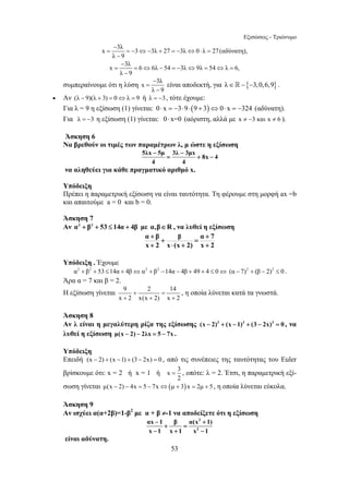 Εξισώσεις - Τριώνυμο 
− 
x = 3λ =− 3 ⇔− 3λ + 27 =− 3λ ⇔ 0 ⋅ λ = 
27(αδύνατη), 
− 
= = ⇔ − =− ⇔ = ⇔ = 
− − 
= + − 
= , οπότε: λ = 2. Έτσι, η παραμετρική εξί- 
53 
λ 9 
− 
x 3λ 6 6λ 54 3λ 9λ 54 λ 6, 
λ − 
9 
συμπεραίνουμε ότι η λύση − 
x = 
3λ 
λ − 
9 
είναι αποδεκτή, για λ∈ −{−3,0,6,9} . 
• Αν (λ − 9)(λ + 3) = 0⇔λ = 9 ή λ = −3, τότε έχουμε: 
Για λ = 9 η εξίσωση (1) γίνεται: 0⋅ x = −3⋅9⋅(9 + 3)⇔0⋅ x = −324 (αδύνατη). 
Για λ = −3 η εξίσωση (1) γίνεται: 0⋅ x=0 (αόριστη, αλλά με x ≠ −3 και x ≠ 6 ). 
Άσκηση 6 
Να βρεθούν οι τιμές των παραμέτρων λ, μ ώστε η εξίσωση 
5λx 5μ 3λ 3μx 8x 4 
4 4 
να αληθεύει για κάθε πραγματικό αριθμό x. 
Υπόδειξη 
Πρέπει η παραμετρική εξίσωση να είναι ταυτότητα. Τη φέρουμε στη μορφή ax =b 
και απαιτούμε a = 0 και b = 0. 
Άσκηση 7 
Αν α2 + β2 + 53 ≤ 14α + 4β με α,β∈R , να λυθεί η εξίσωση 
α + β + β = α + 
7 
x + 2 x ⋅ (x + 2) x + 
2 
Υπόδειξη . Έχουμε 
α2 + β2 + 53 ≤14α + 4β⇔α2 + β2 −14α − 4β + 49 + 4 ≤ 0⇔ (α − 7)2 + (β − 2)2 ≤ 0 . 
Άρα α = 7 και β = 2. 
Η εξίσωση γίνεται 9 + 2 = 
14 
x + 2 x(x + 2) x + 
2 
, η οποία λύνεται κατά τα γνωστά. 
Άσκηση 8 
Αν λ είναι η μεγαλύτερη ρίζα της εξίσωσης (x − 2)3 + (x − 1)3 + (3 − 2x)3 = 0 , να 
λυθεί η εξίσωση μ(x − 2) − 2λx = 5 − 7x . 
Υπόδειξη 
Επειδή (x − 2) + (x −1) + (3 − 2x) = 0 , από τις συνέπειες της ταυτότητας του Euler 
βρίσκουμε ότι: x = 2 ή x = 1 ή x 3 
2 
σωση γίνεται μ(x − 2) − 4x = 5 − 7x⇔(μ + 3)x = 2μ + 5 , η οποία λύνεται εύκολα. 
Άσκηση 9 
Αν ισχύει α(α+2β)=1-β2 με α + β ≠-1 να αποδείξετε ότι η εξίσωση 
2 
2 
αx − 1 + β + 
= 
α(x 1) 
x − 1 x + 1 x − 
1 
είναι αδύνατη. 
 