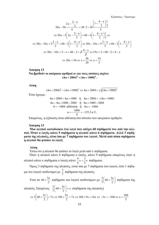 Εξισώσεις - Τριώνυμο 
− ⎛ 4 − x ⎞ 1 2x − 2 x ⎜ 1 − ⎟ 
30x − 30 5 = 30 ⋅ 2 − 30 
⎝ 2 ⎠ 
3 6 5 
30x 5 2x 2 x 60 6 1 4 x 1 
⎛ − ⎞ ⎛ − ⎞ ⇔ − ⎜ − ⎟ = − ⎜ − ⎟ ⇔ 
5 2 3 
⎝ ⎠ ⎝ ⎠ 
30x 10x 5 2 x 60 2 1 4 x 30x 10x 5 2 x 60 2 1 4 x 
− ⎛ − ⎞ − ⎛ − ⎞ ⇔ − + = − ⎜ − ⎟⇔ − + = − ⎜ − ⎟ 
5 2 5 2 
⎝ ⎠ ⎝ ⎠ 
⇔30x −10x + 2 − x = 60 − 2 + 2 4 x 
⇔ = ⇔ = ⇔ = . 
=− =− ∉] . 
+ πηδήματα του λαγού ισοδυνάμων με 3 60 3x 
⇔ ⎛ + ⎞ = ⇔ + = ⇔ + = ⇔ ⎜ ⎟ 
55 
− 
2 
⇔19x + 2 = 60 − 2 + 4 − x 
20x 56 x 56 x 14 
20 5 
Άσκηση 13 
Να βρεθούν οι ακέραιοι αριθμοί ω για τους οποίους ισχύει: 
(4ω + 2004)8 = (4ω + 1000)8 . 
Λύση 
(4ω + 2004)8 = (4ω +1000)8 ⇔4ω + 2004 = ±8 (4ω +1000)8 
Έτσι έχουμε: 
4ω + 2004 = 4ω +1000 ή 4ω + 2004 = −(4ω +1000) 
4ω − 4ω =1000 − 2004 ή 8ω =1000 − 2004 
0 = −1004 αδύνατη ή 8ω = −1004 
ω 1004 125,5 
8 
Επομένως, η εξίσωση είναι αδύνατη στο σύνολο των ακεραίων αριθμών. 
Άσκηση 13 
Μια αλεπού καταδιώκει ένα λαγό που απέχει 60 πηδήματά του από την αλε- 
πού. Όταν ο λαγός κάνει 9 πηδήματα η αλεπού κάνει 6 πηδήματα. Αλλά 3 πηδή- 
ματα της αλεπούς, είναι ίσα με 7 πηδήματα του λαγού. Μετά από πόσα πηδήματα 
η αλεπού θα φτάσει το λαγό; 
Λύση 
Έστω ότι η αλεπού θα φτάσει το λαγό μετά από x πηδήματα. 
Όταν η αλεπού κάνει 6 πηδήματα ο λαγός, κάνει 9 πηδήματα επομένως όταν η 
αλεπού κάνει x πηδήματα ο λαγός κάνει 9 x 3 x 
= πηδήματα. 
6 2 
Όμως 3 πηδήματα της αλεπούς, είναι ίσα με 7 πηδήματα του λαγού, έτσι 1 πήδη- 
μα του λαγού ισοδυναμεί με 3 
7 
πηδήματα της αλεπούς. 
Έτσι τα 60 3x 
2 
⎛ + ⎞ ⎜ ⎟ 
⎝ ⎠ 
7 2 
πηδήματα της 
αλεπούς. Επομένως 3 60 3x x 
⎛ + ⎞ = ⎜ ⎟ 
⎝ ⎠ 
7 2 
(πηδήματα της αλεπούς) 
3 60 3x 7x 180 9x 7x 360 9x 14x 
2 2 
⎝ ⎠ 
5x 360 x 360 
5 
− =− ⇔ = 
 