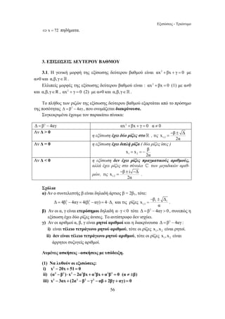 Εξισώσεις - Τριώνυμο 
56 
⇔ x = 72 πηδήματα. 
3. ΕΞΙΣΩΣΕΙΣ ΔΕΥΤΕΡΟΥ ΒΑΘΜΟΥ 
3.1. Η γενική μορφή της εξίσωσης δεύτερου βαθμού είναι αx2 + βx + γ = 0 με 
α≠0 και α,β,γ∈ . 
Ελλιπείς μορφές της εξίσωσης δεύτερου βαθμού είναι : αx2 + βx = 0 (1) με α≠0 
και α,β,γ∈R , αx2 + γ = 0 (2) με α≠0 και α,β,γ∈. 
Το πλήθος των ριζών της εξίσωσης δεύτερου βαθμού εξαρτάται από το πρόσημο 
της ποσότητας Δ = β2 − 4αγ , που ονομάζεται διακρίνουσα. 
Συγκεκριμένα έχουμε τον παρακάτω πίνακα: 
Δ = β2 − 4αγ αx2 + βx + γ = 0 α ≠ 0 
Αν Δ > 0 
x β Δ 
η εξίσωση έχει δύο ρίζες στο  , τις 1,2 
= − ± 
2α 
Αν Δ = 0 η εξίσωση έχει διπλή ρίζα ( δύο ρίζες ίσες ) 
x x β 
1 2 
2α 
= = − 
Αν Δ < 0 η εξίσωση δεν έχει ρίζες πραγματικούς αριθμούς, 
αλλά έχει ρίζες στο σύνολο ^ των μιγαδικών αριθ- 
μών, τις x = − β ± i − Δ 
. 
1,2 
2α 
Σχόλια 
α) Αν ο συντελεστής β είναι δηλαδή άρτιος β = 2β1, τότε: 
x β Δ 
Δ = 4β 2 − 4αγ = 4(β 2 
− αγ) = 4⋅Δ και τις ρίζες 1 1 
1 1 1 1,2 
α 
= 
− ± 
. 
β) Αν οι α, γ είναι ετερόσημοι δηλαδή α⋅ γ < 0 τότε Δ = β2 − 4αγ > 0 , συνεπώς η 
εξίσωση έχει δύο ρίζες άνισες. Το αντίστροφο δεν ισχύει. 
γ) Αν οι αριθμοί α, β, γ είναι ρητοί αριθμοί και η διακρίνουσα Δ = β2 − 4αγ : 
i) είναι τέλειο τετράγωνο ρητού αριθμού, τότε οι ρίζες 1 2 x ,x είναι ρητοί. 
ii) δεν είναι τέλειο τετράγωνο ρητού αριθμού, τότε οι ρίζες 1 2 x ,x είναι 
άρρητοι συζυγείς αριθμοί. 
Λυμένες ασκήσεις –ασκήσεις με υπόδειξη. 
(1) Να λυθούν οι εξισώσεις: 
i) x2 − 20x + 51 = 0 
ii) (α2 − β2 )⋅ x2 − 2α2βx + α2βx + α2β2 = 0 (α ≠ ±β) 
iii) x2 − 3αx + (2α2 − β2 − γ2 − αβ + 2βγ + αγ) = 0 
 