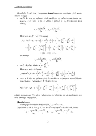 Αλγεβρικές παραστάσεις 
Ο αριθμός Δ = β 2 − 4αγ ονομάζεται διακρίνουσα του τριωνύμου f (x) και ι- 
x = . 
β γ 
⎛ + + 
⎞ 
⎛ Δ 
⎛ Δ 
β 
β 
2 
α x ⎟ ⎟ 
x x = 
= + − 
f x α x . 
⎞ 
β γ 
⎡ − Δ 
β 
= + + = ⎛ + 2 
β x 2 
3 
σχύουν τα εξής: 
• Αν Δ> 0, τότε το τριώνυμο f (x) αναλύεται σε γινόμενο παραγόντων της 
μορφής f (x) ( )( ), 1 2 =α x − x x − x όπου οι αριθμοί 1 x , 2 x δίνονται από τους 
τύπους 
, 
− β + Δ 
x = 
1 2α 
β 
− − Δ 
2 2 
α 
Πράγματι, αν β 2 − 4αγ > 0, έχουμε 
⎞ 
2 ( ) f x x x α β γ = + + = ⎟⎠ 
⎜⎝ 
α 
α x 
a 
x2 
⎤ 
x γ 
⎥ ⎥⎦ 
⎡ 
= ⎛ + 
α 2 
⎢ ⎢⎣ 
⎞ 
β 
+ − ⎟⎠ 
⎜⎝ 
a 
α 
β 
α 
2 2 
2 4 
⎤ 
⎥ ⎥ 
⎦ 
⎡ 
= ⎛ + 
⎢ ⎢ 
⎣ 
⎞ 
⎟ ⎟ 
⎠ 
⎛ Δ 
− ⎟⎠ 
⎜ ⎜ 
⎝ 
⎞ 
⎜⎝ 
2 2 
β 
2α 2α 
⎠ 
⎜ ⎜ 
+ + ⎠ 
⎝ 
⎟ 
⎟ ⎞ 
⎜ ⎜ 
⎝ 
α α 
α α 
α 
2 2 2 2 
( )( ) 1 2 =α x − x x − x , 
αν θέσουμε 
β 
2 1 
− + Δ 
x = , 
α 
β 
2 2 
− + Δ 
x = . 
α 
• Αν Δ = 0, τότε: 
2 
= ⎛ + 
β 
( ) 2 
⎟⎠ 
⎞ 
⎜⎝ 
α 
Πράγματι, αν Δ = 0 έχουμε: 
⎛ + + 
= + + + γ β α x x x f 2 ) ( ⎟⎠ 
⎜⎝ 
α 
α x 
a 
x2 
⎥ ⎥⎦ ⎤ 
⎡ Δ 
β 
= ⎛ + 2 
⎢ ⎢⎣ 
⎞ 
− ⎟⎠ 
⎜⎝ 
2 
2α 4α 
α x 
2 
β a x . 
2 
⎞ 
⎟⎠ 
= ⎛ + 
⎜⎝ 
α 
• Aν Δ < 0, τότε το τριώνυμο f (x) δεν αναλύεται σε γινόμενο πρωτοβάθμιων 
παραγόντων. Πράγματι, αν Δ < 0, τότε έχουμε 
⎤ 
⎥ ⎥⎦ 
⎢ ⎢⎣ 
⎞ 
+ ⎟⎠ 
⎜⎝ 
2 
2 
2 4 
( ) 
α α 
f x αx βx γ a x 
⎤ 
⎥ ⎥ 
α x , 
⎦ 
⎡ 
= ⎛ + 
⎢ ⎢ 
⎣ 
⎞ 
⎟ ⎟ 
⎠ 
⎛ − Δ 
+ ⎟⎠ 
⎜ ⎜ 
⎝ 
⎞ 
⎜⎝ 
2 2 
β 
2α 2α 
δηλαδή το τριώνυμο f (x) είναι γινόμενο του συντελεστή α επί μία παράσταση που 
είναι άθροισμα τετραγώνων. 
Παραδείγματα 
1. Να παραγοντοποιήσετε το τριώνυμο f (x) = x2 − 4x + 3 . 
Αφού είναι:α = 1, β = −4, γ = 3 και Δ =β 2 −4αγ = (−4)2 −4⋅1⋅3 = 4 > 0, οπότε 
3, 
4 + 
4 
= 
= 
1 2 2 
− + Δ 
= 
α 
4 4 1. 
x β 
− − Δ − 
= = = 
2 α 
2 
 