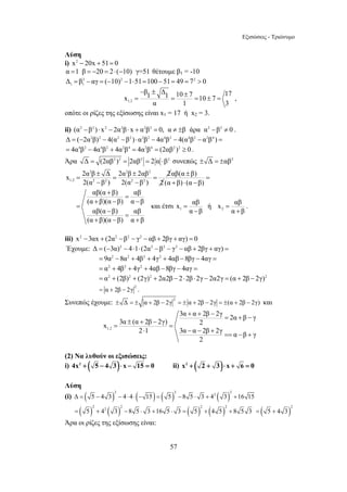 Εξισώσεις - Τριώνυμο 
Λύση 
i) x2 − 20x + 51= 0 
α =1 β = −20 = 2⋅ (−10) γ=51 θέτουμε β1 = -10 
Δ = β 2 − αγ = (−10) 2 −1⋅51=100 −51= 49 = 7 2 
> 0 
1 1 β1 Δ1 10 7 17 x 10 7 
− ± ± = = = ± = , 
x 2α β Δ 2α β 2αβ 2 
x αβ ή x αβ 
3α + α + 2β − 2γ x = 3α ± (α + 2β − 2γ) = 2α + β − γ = 
2 
⋅ − − + == − + 
= 5 + 42 3 − 8 5 ⋅ 3 +16 5 ⋅ 3 = 5 + 4 5 + 8 5 3 ( )2 
57 
1,2 
α 1 3 
οπότε οι ρίζες της εξίσωσης είναι x1 = 17 ή x2 = 3. 
ii) (α2 −β2 ) ⋅ x2 − 2α2β ⋅ x + α2β2 = 0, α ≠ ±β άρα α2 −β2 ≠ 0 . 
Δ = (−2α2β)2 − 4(α2 −β2 ) ⋅α2β2 − 4α4β2 − 4(α4β2 − α2β4 ) = 
= 4α4β2 − 4α4β2 + 4α2β4 = 4α2β4 = (2αβ2 )2 ≥ 0 . 
Άρα Δ = (2αβ2 )2 = 2αβ2 = 2 α ⋅β2 συνεπώς ± Δ = ±αβ2 
2 2 2 
= ± = ± = 
1,2 2 2 2 2 
2(α − β) 2(α − 
β ) 
αβ(α β) 
2 
± 
(α β) (α β) 
= 
+ ⋅ − 
αβ(α + β) = 
αβ 
(α + β)(α − β) α − 
β 
αβ(α β) αβ 
(α β)(α β) α β 
= 
− = 
+ − + 
και έτσι 1 2 
= = 
α − β α + 
β 
. 
iii) x2 −3αx + (2α2 −β2 − γ2 − αβ + 2βγ + αγ) = 0 
Έχουμε: Δ = (−3α)2 − 4⋅1⋅ (2α2 −β2 − γ2 − αβ + 2βγ + αγ) = 
= 9α2 −8α2 + 4β2 + 4γ2 + 4αβ −8βγ − 4αγ = 
= α2 + 4β2 + 4γ2 + 4αβ −8βγ − 4αγ = 
= α2 + (2β)2 + (2γ)2 + 2α2β − 2⋅2β ⋅2γ − 2α2γ = (α + 2β − 2γ)2 
2 = α + 2β − 2γ . 
Συνεπώς έχουμε: 2 ± Δ = ± α + 2β − 2γ = ± α + 2β − 2γ = ±(α + 2β − 2γ) και 
1,2 
2 1 3α α 2β 2γ α β γ 
2 
(2) Να λυθούν οι εξισώσεις: 
i) 4x2 + ( 5 − 4 3)⋅ x − 15 = 0 ii) x2 + ( 2 + 3)⋅ x + 6 = 0 
Λύση 
(i) ( ) ( ) ( ) ( ) 2 2 2 2 Δ = 5 − 4 3 − 4 ⋅ 4 ⋅ − 15 = 5 − 8 5 ⋅ 3 + 4 3 +16 15 
( ) ( ) ( ) ( ) 2 2 2 2 
= 5 + 4 3 
Άρα οι ρίζες της εξίσωσης είναι: 
 