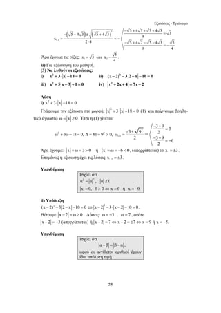 Εξισώσεις - Τριώνυμο 
( ) ( )2 
− − ± + 
= = 
x 3 και x 5 
= − . 
3 9 3 ω 3ω 18 0, Δ 81 9 0, ω 3 9 2 
58 
1,2 
5 4 3 5 4 3 
x 
2 ⋅ 
4 
5 4 3 5 4 3 3 
− + + + 
8 
= 
5 4 2 5 4 3 5 
8 4 
= 
− + − − 
= − 
Άρα έχουμε τις ρίζες: 1 2 
4 
ii) Για εξάσκηση του μαθητή. 
(3) Να λυθούν οι εξισώσεις: 
i) x2 + 3⋅ x −18 = 0 ii) (x − 2)2 − 3 2 − x −10 = 0 
iii) x2 + 5 x − 3 + 1 = 0 iv) x2 + 2x + 4 = 7x − 2 
Λύση 
i) x2 + 3⋅ x −18 = 0 
Γράφουμε την εξίσωση στη μορφή: 2 x + 3⋅ x −18 = 0 (1) και παίρνουμε βοηθη- 
τικό άγνωστο ω = x ≥ 0 . Έτσι η (1) γίνεται: 
2 
2 2 
1,2 
− + 
2 3 9 6 
2 
= 
− ± 
+ − = = = > = 
− − 
= − 
= 
Άρα έχουμε: x = ω = 3 > 0 ή x = ω = −6 < 0 , (απορρίπτεται)⇔ x = ±3. 
Επομένως η εξίσωση έχει τις λύσεις 1,2 x = ±3. 
Υπενθύμιση 
Ισχύει ότι 
α2 = α 2 , α ≥ 
0 
x = θ, θ > 0 ⇔ x = θ ή x =− 
θ 
ii) Υπόδειξη 
(x − 2)2 −3 2 − x −10 = 0 2 ⇔ x − 2 − 3⋅ x − 2 −10 = 0 . 
Θέτουμε x − 2 = ω ≥ 0 . Λύσεις: ω = −3 , ω = 7 , οπότε 
x − 2 = −3 (απορρίπτεται) ή x − 2 = 7⇔ x − 2 = ±7⇔ x = 9 ή x = −5. 
Υπενθύμιση 
Ισχύει ότι 
α −β = β − α , 
αφού οι αντίθετοι αριθμοί έχουν 
ίδια απόλυτη τιμή 
 