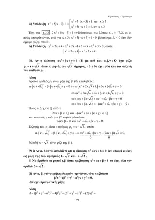Εξισώσεις - Τριώνυμο 
⎡ + ⋅ − + ≥ 
x 5(x 3) 1 , αν x 3 
	
 	
 ⋅ − + ⋅ − + = = + + + − + = , 
59 
iii) Υπόδειξη: 
2 
2 
2 
x 5x 3 1 
x 5( x 3) 1,αν x 3 
+ − + =⎢ 
+ − + + ≤ ⎢⎣ 
Έτσι για x ≥ 3 : x2 + 5(x − 3) +1 = 0 βρίσκουμε τις λύσεις 1,2 x = −7,2 , οι ο- 
ποίες απορρίπτονται, ενώ για x ≤ 3: x2 + 5(−x + 3) +1 = 0 βρίσκουμε Δ  0 έτσι δεν 
έχουμε ρίζες. στο  . 
iv) Υπόδειξη: x2 + 2x + 4 = x2 + 2x +1+ 3 = (x +1)2 + 3  0 , οπότε 
x2 + 2x + 4 = x2 + 2x + 4 . 
(4). Αν η εξίσωση αx2 + βx + γ = 0 (1) με α≠0 και α,β, γ∈Q έχει ρίζα 
1 ρ = κ + λ όπου κ ρητός και λ άρρητος, τότε θα έχει ρίζα και τον συζυγή 
του αριθμού ρ1. 
Λύση 
Αφού ο αριθμός ρ1 είναι ρίζα της (1) θα επαληθεύει: 
( ) ( ) ( ) 2 
α⋅ κ + λ + β ⋅ κ + λ + γ = 0⇔α⋅ κ2 + 2κ λ + λ + βκ +β λ + γ = 0 
⇔ακ2 + 2α λ + αλ + β ⋅ κ + β λ + γ = 0 
⇔(2ακ +β) ⋅ λ + ακ2 + αλ + βκ + γ = 0 
⇔(2ακ + β) ⋅ λ = −(ακ2 + αλ +βκ + γ) (2). 
Όμως α,β, γ, κ ∈ _ ,οπότε 
2ακ + β ∈ _ και − (ακ2 + αλ + βκ + γ) ∈ _ 
και συνεπώς η ισότητα (2) ισχύει μόνο όταν 
2ακ + β = 0 και ακ2 + αλ + βκ + γ = 0 . 
Συζυγής του 1 ρ είναι ο αριθμός 2 ρ = κ − λ , οπότε 
( ) ( ) 2 
α κ λ β κ λ γ ... ακ2 αλ βκ γ (2ακ β) λ 0 
0 0 
δηλαδή κ − λ είναι ρίζα της (1). 
(5) i) Αν α, β ρητοί αποδείξτε ότι η εξίσωση x2 + αx + β = 0 δεν μπορεί να έχει 
ως ρίζες της τους αριθμούς 1− 2 και 1+ 2 . 
ii) Να βρεθούν οι ρητοί α,β ώστε η εξίσωση x2 + αx + β = 0 να έχει ρίζα τον 
αριθμό 3 + 2 . 
(6) Αν α, β, γ είναι μήκη πλευρών τριγώνου, τότε η εξίσωση 
β2x2 − (β2 + γ2 − α2 )x + γ2 = 0 , 
δεν έχει πραγματικές ρίζες. 
Λύση 
Δ = (β2 + γ2 − α2 )2 − 4β2γ2 = (β2 + γ2 − α2 )2 − (2βγ)2 = 
 