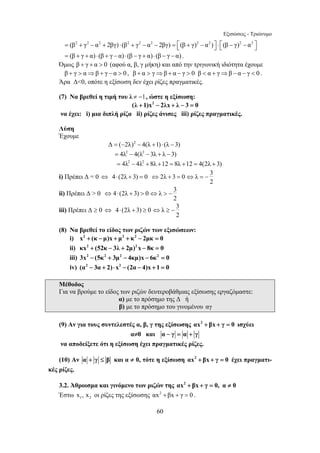 Εξισώσεις - Τριώνυμο 
= (β2 + γ2 − α2 + 2βγ) ⋅ (β2 + γ2 − α2 − 2βγ) = ⎡⎣(β + γ)2 − α2 )⎤⎦ ⋅ ⎡⎣(β − γ)2 − α2 ⎤⎦ 
= (β + γ + α) ⋅ (β + γ − α) ⋅ (β − γ + α) ⋅ (β − γ − α) . 
Όμως β + γ + α  0 (αφού α, β, γ μήκη) και από την τριγωνική ιδιότητα έχουμε 
β + γ  α⇒β + γ − α  0 , β + α  γ⇒β + α − γ  0 β  α + γ⇒β − α − γ  0 . 
Άρα Δ0, οπότε η εξίσωση δεν έχει ρίζες πραγματικές. 
(7) Να βρεθεί η τιμή του λ ≠ −1, ώστε η εξίσωση: 
(λ +1)x2 − 2λx + λ − 3 = 0 
να έχει: i) μια διπλή ρίζα ii) ρίζες άνισες iii) ρίζες πραγματικές. 
Λύση 
Έχουμε 
Δ = (−2λ)2 − 4(λ +1) ⋅ (λ −3) 
= 4λ2 − 4(λ2 − 3λ + λ −3) 
= 4λ2 − 4λ2 + 8λ +12 = 8λ +12 = 4(2λ + 3) 
i) Πρέπει Δ = 0 ⇔ 4⋅ (2λ + 3) = 0 ⇔ 2λ + 3 = 0 λ 3 
60 
2 
⇔ = − 
ii) Πρέπει Δ  0 ⇔4⋅ (2λ + 3)  0 λ 3 
2 
⇔  − 
iii) Πρέπει Δ ≥ 0 ⇔ 4⋅ (2λ + 3) ≥ 0 λ 3 
2 
⇔ ≥ − 
(8) Να βρεθεί το είδος των ριζών των εξισώσεων: 
i) x2 + (κ − μ)x + μ2 + κ2 − 2μκ = 0 
ii) κx2 + (52κ − 3λ + 2μ)2 x − 8κ = 0 
iii) 3x2 − (5κ2 + 3μ2 − 4κμ)x − 6κ2 = 0 
iv) (α2 − 3α + 2)⋅ x2 − (2α − 4)x +1 = 0 
Μέθοδος 
Για να βρούμε το είδος των ριζών δευτεροβάθμιας εξίσωσης εργαζόμαστε: 
α) με το πρόσημο της Δ ή 
β) με το πρόσημο του γινομένου αγ 
(9) Αν για τους συντελεστές α, β, γ της εξίσωσης αx2 + βx + γ = 0 ισχύει 
α≠0 και α − γ = α + γ 
να αποδείξετε ότι η εξίσωση έχει πραγματικές ρίζες. 
(10) Αν α + γ ≤ β και α ≠ 0, τότε η εξίσωση αx2 + βx + γ = 0 έχει πραγματι- 
κές ρίζες. 
3.2. Άθροισμα και γινόμενο των ριζών της αx2 + βx + γ = 0, α ≠ 0 
Έστω 1 2 x , x οι ρίζες της εξίσωσης αx2 +βx + γ = 0 . 
 