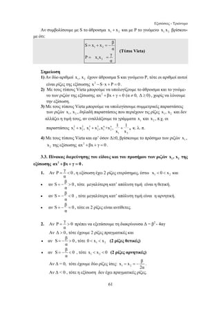 Εξισώσεις - Τριώνυμο 
Αν συμβολίσουμε με S το άθροισμα x1 + x2 και με Ρ το γινόμενο 1 2 x x βρίσκου- 
S = x + x = − 
β 
x x , x x , x +x , 1 1 
x x + + + , κ. λ. π. 
=  , η εξίσωση έχει 2 ρίζες ετερόσημες, έστω 1 2 x  0  x και 
= −  , τότε μεγαλύτερη κατ’ απόλυτη τιμή είναι η θετική. 
= −  , τότε μεγαλύτερη κατ’ απόλυτη τιμή είναι η αρνητική. 
= − = , τότε οι 2 ρίζες είναι αντίθετες. 
=  πρέπει να εξετάσουμε τη διακρίνουσα Δ = β2 - 4αγ 
= −  , τότε 1 2 0  x  x (2 ρίζες θετικές) 
= −  , τότε 1 2 x  x  0 (2 ρίζες αρνητικές) 
61 
με ότι: 
1 2 
1 2 
α 
P x x γ 
α 
= = 
(Τύποι Vieta) 
Σημείωση 
1) Αν δύο αριθμοί 1 2 x , x έχουν άθροισμα S και γινόμενο Ρ, τότε οι αριθμοί αυτοί 
είναι ρίζες της εξίσωσης x2 −S⋅ x + P = 0 . 
2) Με τους τύπους Vieta μπορούμε να υπολογίζουμε το άθροισμα και το γινόμε- 
νο των ριζών της εξίσωσης αx2 +βx + γ = 0 (α ≠ 0, Δ ≥ 0) , χωρίς να λύνουμε 
την εξίσωση. 
3) Με τους τύπους Vieta μπορούμε να υπολογίσουμε συμμετρικές παραστάσεις 
των ριζών 1 2 x , x , δηλαδή παραστάσεις που περιέχουν τις ρίζες 1 2 x , x και δεν 
αλλάζει η τιμή τους, αν εναλλάξουμε τα γράμματα 1 x και 2 x , π.χ. οι 
παραστάσεις 2 2 3 3 n n 
1 2 1 2 1 2 
1 2 
4) Με τους τύπους Vieta και εφ’ όσον Δ≥0, βρίσκουμε το πρόσημο των ριζών 1 x , 
2 x της εξίσωσης αx2 +βx + γ = 0 . 
3.3. Πίνακας διερεύνησης του είδους και του προσήμου των ριζών 1 2 x , x της 
εξίσωσης αx2 + βx + γ = 0 . 
1. Αν P γ 0 
α 
• αν S β 0 
α 
• αν S β 0 
α 
• αν S β 0 
α 
2. Αν P γ 0 
α 
Αν Δ  0 , τότε έχουμε 2 ρίζες πραγματικές και 
• αν S β 0 
α 
• αν S β 0 
α 
x x β 
Αν Δ = 0, τότε έχουμε δύο ρίζες ίσες: 1 2 
= =− . 
2α 
Αν Δ  0 , τότε η εξίσωση δεν έχει πραγματικές ρίζες. 
 