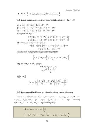 Εξισώσεις - Τριώνυμο 
= = η μία ρίζα είναι μηδέν και η άλλη β 
− − − 
⋅ + + = ⎪⎫⋅ ⋅ + ⋅ + ⋅ = ⎪⎫ 
⎬ ⎬ 
S x x β S γ S SS PS 
α α − − − − = + =− − = − . 
S β S γ S 
− ⋅ − ⋅ 
= . 
− x x 
β + Δ − β − 
Δ Δ Δ − = − = = , 
62 
3. Αν Ρ γ 0 
α 
− 
. 
α 
3.4. Συμμετρικές παραστάσεις των ριζών της εξίσωσης αx2 + βx + γ = 0 . 
α) 2 2 2 2 
1 2 1 2 1 2 x + x = (x + x ) − 2x x = S − 2P 
β) 3 3 3 3 
1 2 1 2 1 2 1 2 x + x = (x + x ) − 3x x (x + x ) = S −3PS 
γ) 4 4 2 2 2 2 2 2 2 2 
1 2 1 2 1 2 x + x = (x + x ) − 2x x = (S − 2P) − 2P 
δ) Εύρεση του μ μ 
1 2 x + x 
2 μ 2 μ μ 1 μ 2 
1 1 1 1 1 1 
2 μ..2 μ μ 1 μ 2 
2 2 2 2 1 1 
α x βx γ 0 x α x β x γ x 0 
α x βx γ 0 x α x β x γ x 0 
JJJJJG 
JJJJG 
− − 
⋅ + + = ⎪⎭⋅ ⋅ + ⋅ + ⋅ = ⎪⎭ 
Προσθέτουμε κατά μέλη και έχουμε: 
( μ μ ) ( μ 1 μ 1 ) ( μ 2 μ 2 ) 
1 2 1 2 2 2 α⋅ x + x +β ⋅ x − + x − + γ ⋅ x − + x − = 0 
μ μ 1 μ 2 α S β S γS 0 − − ⇔ ⋅ + ⋅ + ⋅ = 
και από αυτή τη σχέση υπολογίζουμε την παράσταση 
μ μ 
μ 1 2 μ 1 μ 2 μ 1 μ 2 
Π.χ. για το 5 5 
5 1 2 S = x + x έχουμε: 
5 4 3 α⋅S + β⋅S + γ ⋅S = 0 
4 3 
5 
α 
ε) 1 2 x − x 
1 2 
2α 2α α α 
3.5. Σχέσεις μεταξύ ριζών και συντελεστών πολυωνυμικής εξίσωσης. 
Έστω το πολυώνυμο ν ν 1 
ν ν1 1 0 f (x) α x α x − ... α x α 
− = + + + + , με α ≠ 0 και 
ν ν1 1 0 α , α ,....,α ,α − ∈  , με ρίζες 1 2 ν ρ , ρ ,...,ρ . Για την εξίσωση 
ν ν 1 
ν ν1 1 0 α x α x − ... α x α 0 
− + ⋅ + + + = ισχύουν οι σχέσεις: 
ν 1 
1 1 2 ν 
ν 
ν 
2 1 2 1 2 1 ν 2 3 2 ν ν 1 ν 
ν 
S ρ ρ ... ρ α 
α 
S ρ ρ ρ ρ ... ρ ρ ρ ρ ... ρ ρ ... ρ ρ α 
α 
− 
− 
= + + + = − 
= + + + + + + + + = 
 