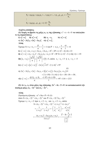 Εξισώσεις - Τριώνυμο 
= + = − = − = − = = = = − 
− = = = = , οπότε 1 2 1 2 x − x = 5 ή x − x = −5 
− ⋅ − ⋅ − ⋅ + ⋅ − 
x + x = β S γ S = 1 97 6 ( 19) =− 97 − 114 =− 
213 
1 2 2 1 S = (x − 2)− + (x − 2)− = (−x )− +) − (x )− 
⎛ ⎞ + 
1 1 1 1 x x 
( x ) ( x ) x x x x 
= + = −⎜ + ⎟ = − − − ⎝ ⎠ 
(x + x ) − 3x x (x + x ) 2 − 3( − 5) ⋅ 
2 2 
(x x ) 5 
63 
ν 3 
3 1 2 3 1 2 4 1 2 ν 2 ν 1 ν 
ν 
S ρ ρ ρ ρ ρ ρ ... ρ ρ ν ... ρ ρ ρ α 
α 
− 
− − = + + + + + =− 
# 
ν 0 
ν 1 2 3 ν 1 ν 
ν 
S ρ ρ ρ ...ρ ρ ( 1) α 
α − = = − ⋅ 
Λυμένες ασκήσεις 
(1) Χωρίς να βρείτε τις ρίζες x1, x2 της εξίσωσης x2 + x − 6 = 0 να υπολογίσε- 
τε τις παραστάσεις: 
i) 2 2 
1 2 x + x ii) 3 3 
1 2 x + x iii) 1 2 x − x iv) 4 4 
1 2 x + x 
v) 3 2 3 2 
1 1 2 2 12 2x − 3x x + 2x − 3x x vi) 5 5 
1 2 x + x . 
Λύση 
Έχουμε 1 2 1 2 
− 
S x x β 1 1 και P x x γ 6 6 
α 1 α 1 
i) 2 2 2 2 
1 2 1 2 1 2 1 2 x + x = (x + x ) − 2x x − 2x x = S − 2P = (−1) − 2(−6) =13 
ii) 3 3 3 3 3 
x + x = (x + x ) − 3x x (x + x ) = S −3P⋅S = (−1) −3⋅ (−6)(−1) = −19 
1 2 1 2 1 2 1 2 iii) x x Δ 25 5 5 
1 2 
α 1 
iv) ( ) 2 (i) 4 4 2 2 2 2 2 2 
1 2 1 2 1 2 x + x = x + x − 2x x =13 − 2⋅ (−6) = 97 
v) 3 2 3 ( 3 3 ) ( ) 
1 1 2 2 1 2 1 2 1 2 1 2 
(i) 
2x −3x x + 2x −3x x = 2 x + x − 3x x x + x = 
= 2⋅ (−19) −3⋅ (−6) ⋅ (−1) = −38 −18 = −56 . 
vi) 5 5 4 3 
1 2 
α 1 
(2) Αν x1, x2 είναι ρίζες της εξίσωσης 2x2 − 4x − 5 = 0 να κατασκευαστεί εξί- 
σωση με ρίζες 3 3 
1 2 (x − 2)− και (x − 2)− . 
Λύση 
Ζητούμενη εξίσωση: ω2 + Sω+ P = 0 (1) 
όπου 3 3 3 3 
1 2 1 2 S = (x − 2)− + (x − 2)− και P = (x − 2)− (x − 2)− 
Έχουμε 1 2 x + x = 2 άρα 1 2 2 1 x = 2 − x και x = 2 − x , οπότε 
3 3 3 3 
3 3 
1 2 
3 3 3 3 3 3 
2 1 2 2 1 2 
3 
3 
1 2 1 2 1 2 
3 3 
1 2 
2 
= − = − 
⎛ ⎞ 
⎜ ⎟ 
⎝ ⎠ 
 