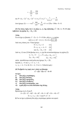Εξισώσεις - Τριώνυμο 
P = (x − 2) − ⋅ (x − 2) − = ( − x ) − ( − x ) − = 1 = − 
8 
⎯⎯⎯→ − − = ⇔125ω−184ω−8 = 0 . 
S x x 2 (1) 
P x x λ 5 (2) 
και 2x 3x 14 (3) 
= + = ⎫ 
= ⋅ = − − ⎪⎬ 
− = ⎪⎭ 
x x 2 3 3x 3x 6 
2x 3x 14 2x 3x 14 
+ = ⎫⎯⎯⋅ ⎯→ + = ⎪⎫ 
− = ⎬ ⎬ ⎭ − = ⎪⎭ 
64 
23 184 
125 125 
8 
= − = − 
και 3 3 3 3 
1 2 2 1 3 
(x x ) 125 
1 2 
έτσι έχουμε (1) ω2 184 ω 8 0 
125 125 
(3) Για ποιες τιμές του λ οι ρίζες x1, x2 της εξίσωσης x2 − 2x − λ − 5 = 0 επα- 
ληθεύουν τη σχέση 1 2 2x − 3x = 14 . 
Λύση 
Για να έχει η εξίσωση x2 − 2x − λ − 5 = 0 δύο ρίζες x1, x2 πρέπει 
Δ≥0.⇔ (−2)2 − 4⋅ (−λ −5) ≥ 0⇔ λ ≥ −6 . 
Από τους τύπους του Vieta έχουμε: 
1 2 
1 2 
1 2 
Από τις (1) και (3) θα βρούμε τα x1, x2 και θα αντικαταστήσουμε τη σχέση (2): 
1 2 1 2 
1 2 1 2 
, 
οπότε προσθέτουμε κατά μέλη και έχουμε 1 5x = 20 , 
δηλαδή 1 x = 4 και 2 1 x = 2 − x = −2 . 
1 2 x ⋅ x = −λ −5⇔4(−2) = −λ − 5⇔λ = 3 (δεκτή τιμή.) 
(4) Να βρείτε τις τιμές του λ ώστε η εξίσωση: 
x2 − (2λ −1)x + λ2 − 4 = 0 
να έχει: 
i) δύο ρίζες ετερόσημες, 
ii) δύο ρίζες θετικές, 
iii) δύο ρίζες αρνητικές, 
iv) δύο ρίζες αντίθετες, 
v) δύο ρίζες αντίστροφες και 
vi) η μία ρίζα να είναι διπλάσια της άλλης. 
Λύση 
Βρίσκουμε τα Δ, S και Ρ. 
Δ = (2λ −1)2 − 4(λ2 − 4) = 4λ2 − 4λ +1− 4λ2 +16 = −4λ +17 
2 
1 2 S = x + x = 2λ −1 και P = λ − 4 
i) Για να έχει η εξίσωση δύο ρίζες ετερόσημες πρέπει και αρκεί: 
 