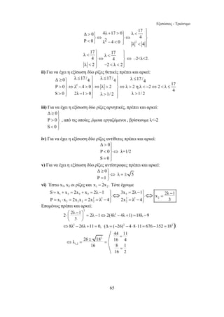 Εξισώσεις - Τριώνυμο 
4λ 17 0 λ 17 Δ 0 4 Ρ 0 λ2 4 0 λ 4 
+  ⎫  ⎫  ⎫ ⎪ ⎪ ⎬⇔ ⎬⇔ ⎬  ⎭ −  ⎪⎭ ⎪  ⎭ 
λ 17 17 4 λ 4 
λ 2 2 λ 2 
Δ 0 λ 17 /4 λ 17 /4 λ 17 /4 P 0 λ 4 0 λ 2 λ 2 η λ 2 2 λ 17 
≥ ⎫ ≤ ⎫ ≤ ⎫ ≤ ⎪ ⎪⎪ ⎪⎪  ⎬⇔ −  ⎬⇔  ⎬⇔   − ⇔  ≤ 
 ⎪ −  ⎪  ⎪  ⎭ ⎪⎭ ⎪⎭ 
≥ ⎫ 
⎬⇔ = ± = ⎭ 
S x x 2x x 2λ 1 3x 2λ 1 2λ 1 x 
P x x 2x x 2x λ 4 2x λ 4 3 
= + = + = − ⎪⎫ ⎬ ⇔ = − ⎪⎫ ⎬ ⇔ 
− = 
= ⋅ = = = − ⎪⎭ = − ⎪⎭ 
⎛ − ⎞ ⋅⎜ ⎟ = − ⇔ − + = − 
⎝ ⎠ 
⇔8λ2 − 26λ +11 = 0, (Δ = (−26)2 − 4⋅8⋅11 = 676 −352 =182) 
65 
2 
 ⎫ ⎫ ⎪  ⎪ ⎬⇔ ⎬ 
 ⎪ −   ⎪⎭ ⎭ 
⇔ –2λ2. 
ii) Για να έχει η εξίσωση δύο ρίζες θετικές πρέπει και αρκεί: 
2 
4 
S 0 2λ 1 0 λ 1/ 2 λ 1/ 2 
iii) Για να έχει η εξίσωση δύο ρίζες αρνητικές, πρέπει και αρκεί: 
Δ 0 
P 0 
S 0 
≥ ⎫⎪ 
 ⎬⎪ 
 ⎭ 
, από τις οποίες ,όμοια εργαζόμενοι , βρίσκουμε λ-2 
iv) Για να έχει η εξίσωση δύο ρίζες αντίθετες πρέπει και αρκεί: 
Δ 0 
P 0 λ=1/2 
S 0 
 ⎫⎪ 
 ⇔ ⎬⎪ 
= ⎭ 
v) Για να έχει η εξίσωση δύο ρίζες αντίστροφες πρέπει και αρκεί: 
Δ 0 
λ 5 
P 1 
vi) Έστω x1, x2 οι ρίζες και 1 2 x = 2x . Τότε έχουμε 
1 2 2 2 2 
2 2 2 2 2 
1 2 2 2 2 2 
Επομένως πρέπει και αρκεί: 
2 
2 2λ 1 2λ 1 2(4λ2 4λ 1) 18λ 9 
3 
2 
1,2 
44 11 
= 
λ 26 18 16 4 
16 8 1 
16 2 
± 
⇔ = = 
= 
 