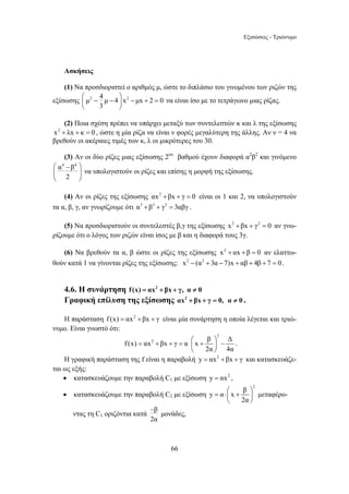 Εξισώσεις - Τριώνυμο 
Ασκήσεις 
(1) Να προσδιοριστεί ο αριθμός μ, ώστε το διπλάσιο του γινομένου των ριζών της 
= + + = ⎛ + ⎞ − ⎜ ⎟ 
66 
εξίσωσης μ2 4 μ 4 x2 μx 2 0 
⎛ ⎞ ⎜ − − ⎟ 
− + = ⎝ 3 
⎠ 
να είναι ίσο με το τετράγωνο μιας ρίζας. 
(2) Ποια σχέση πρέπει να υπάρχει μεταξύ των συντελεστών κ και λ της εξίσωσης 
x2 + λx + κ = 0 , ώστε η μία ρίζα να είναι ν φορές μεγαλύτερη της άλλης. Αν ν = 4 να 
βρεθούν οι ακέραιες τιμές των κ, λ οι μικρότερες του 30. 
(3) Αν οι δύο ρίζες μιας εξίσωσης 2ου βαθμού έχουν διαφορά α2β2 και γινόμενο 
α4 β4 
2 
⎛ − ⎞ 
⎜ ⎟ 
⎝ ⎠ 
να υπολογιστούν οι ρίζες και επίσης η μορφή της εξίσωσης. 
(4) Αν οι ρίζες της εξίσωσης αx2 +βx + γ = 0 είναι οι 1 και 2, να υπολογιστούν 
τα α, β, γ, αν γνωρίζουμε ότι α3 + β3 + γ3 = 3αβγ . 
(5) Να προσδιοριστούν οι συντελεστές β,γ της εξίσωσης x2 +βx + γ2 = 0 αν γνω- 
ρίζουμε ότι ο λόγος των ριζών είναι ίσος με β και η διαφορά τους 3γ. 
(6) Να βρεθούν τα α, β ώστε οι ρίζες της εξίσωσης x2 + αx +β = 0 αν ελαττω- 
θούν κατά 1 να γίνονται ρίζες της εξίσωσης: x2 − (α2 + 3α − 7)x + αβ + 4β + 7 = 0 . 
4.6. Η συνάρτηση f (x) = αx2 + βx + γ, α ≠ 0 
Γραφική επίλυση της εξίσωσης αx2 + βx + γ = 0, α ≠ 0 . 
Η παράσταση f (x) = αx2 +βx + γ είναι μία συνάρτηση η οποία λέγεται και τριώ- 
νυμο. Είναι γνωστό ότι: 
2 
f (x) αx2 βx γ α x β Δ 
2α 4α 
⎝ ⎠ 
. 
Η γραφική παράσταση της f είναι η παραβολή y = αx2 +βx + γ και κατασκευάζε- 
ται ως εξής: 
• κατασκευάζουμε την παραβολή C1 με εξίσωση y = αx2 , 
• κατασκευάζουμε την παραβολή C2 με εξίσωση 
2 y α x β 
= ⋅⎛ + ⎞ ⎜ ⎟ 
2α 
⎝ ⎠ 
μεταφέρο- 
− 
ντας τη C1 οριζόντια κατά β 
2α 
μονάδες, 
 