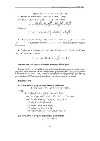 Καλοκαιρινό μαθηματικό σχολείο ΕΜΕ 2014 
Έχουμε f (x) = x2 − 4x + 3 = (x − 3)(x −1) . 
2. Ομοίως για το τριώνυμο f (x) = 25x2 − 20x +1, έχουμε 
α = 25,β = −20,γ = 1,Δ = (−20)2 − 4 ⋅1⋅ 25 = 300 > 0 και 
20 300 
⎛ + 
25 x 2 3 x . 
= − 
1 8 = − ⎟⎠ 
4 
2 3 
5 
20 10 3 
50 
± 
2 25 
2 1,2 
± 
= 
± 
= 
⋅ 
= 
− ± Δ 
= 
α 
β x 
Άρα είναι 
⎞ 
⎞ 
⎛ − 
− ⎟ ⎟ 
⎠ 
2 3 
1 20 25 ) ( 2 + − = x x x f ⎟ ⎟ 
⎠ 
⎜ ⎜ 
⎝ 
⎜ ⎜ 
⎝ 
5 
5 
3. Ομοίως για το τριώνυμο f (x) = x2 + x +1, είναι α = 1, β = 1, γ = 1, και 
Δ = 12 − 4 = −3 < 0 , οπότε το τριώνυμο f (x) = x2 + x +1 δεν αναλύεται σε γινόμενο 
παραγόντων. 
4. Ομοίως για το τριώνυμο f (x) = x2 − 8x +16 , είναι α = 1, β = −8, γ = 16, και 
Δ = (−8)2 − 4 ⋅16 ⋅1 = 0 , οπότε : 
2 
⎛ 
f (x) = x2 − 8x +16 ( 4) 
2 
2 1 
⎞ 
⎜⎝ 
⋅ 
− 
= ⋅ x + x . 
(στ) Ανάλυση ενός όρου σε άθροισμα ή διαφορά άλλων όρων 
Πολλές φορές, για την ανάλυση μιας πολυωνυμικής παράστασης σε γινόμενο πα- 
ραγόντων, είναι αναγκαίο να αναλύσουμε έναν ή περισσότερους όρους σε άθροισμα 
ή διαφορά άλλων όρων. Έτσι, δίνεται η δυνατότητα να εφαρμόσουμε μία από τις 
προηγούμένες μεθόδους παραγοντοποίησης, π.χ. με τον χωρισμό σε ομάδες. 
Παραδείγματα 
1. Να αναλυθεί σε γινόμενο παραγόντων η παράσταση 
A =α 2β +αβ 2 + β 2γ + βγ +γ 2α +γα 2 + 2αβγ . 
Λύση 
A =α 2β +αβ 2 + β 2γ + βγ +γ 2α +γα 2 + 2αβγ 
= (α 2β +α 2γ ) + (αβ 2 +αβγ ) + (β 2γ + βγ 2 ) + (γ 2α +αβγ ) 
=α 2 (β +γ ) +αβ (β +γ ) + βγ (β +γ ) +αγ (β +γ ) 
= (β +γ )(α 2 +αβ + βγ +αγ ) 
= (β +γ )[(α 2 +αβ ) + (βγ +αγ )] 
= (β +γ )[(α (α + β ) +γ (α + β )] 
= (β +γ ) (α + β )(α +γ ) = (α + β )(β +γ )(γ +α ) . 
2. Να αναλυθεί σε γινόμενο παραγόντων η παράσταση 
f (x) = x3 − 5x + 4 . 
 