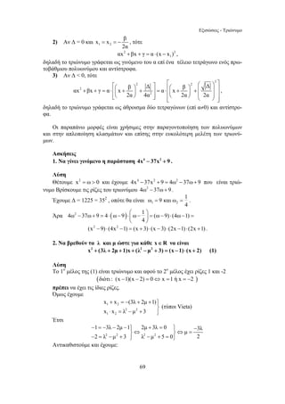 Εξισώσεις - Τριώνυμο 
= =− , τότε 
⎡ ⎤ ⎡ ⎛ ⎞ ⎤ + + = ⋅ ⎛ + ⎞ + = ⋅ ⎢⎛ + ⎞ + ⎜ ⎟ ⎥ ⎢⎜ ⎟ ⎥ ⎢⎜ ⎟ ⎜ ⎟ ⎥ ⎢⎣⎝ ⎠ ⎥⎦ ⎢⎝ ⎠ ⎝ ⎠ ⎥ ⎣ ⎦ 
β Δ β Δ αx βx γ α x α x 
− + = ⋅ − ⋅⎛ − ⎞ = − ⋅ − = ⎜ ⎟ 
x x (3λ 2μ 1) 
x x λ μ 3 
+ =− + + ⎫⎪⎬ 
⋅ = − + ⎪⎭ 
1 3λ 2μ 1 2μ 3λ 0 3λ μ 
2 λ μ 3 λ μ 5 0 2 
− = − − − ⎫ + = ⎫ − 
⎬⇔ ⎬⇔ = 
69 
x x β 
2) Αν Δ = 0 και 1 2 
2α 
2 2 
1 αx +βx + γ = α ⋅ (x − x ) , 
δηλαδή το τριώνυμο γράφεται ως γινόμενο του α επί ένα τέλειο τετράγωνο ενός πρω- 
τοβάθμιου πολυωνύμου και αντίστροφα. 
3) Αν Δ  0, τότε 
2 
2 2 
2 
2 
2α 4α 2α 2α 
, 
δηλαδή το τριώνυμο γράφεται ως άθροισμα δύο τετραγώνων (επί α≠0) και αντίστρο- 
φα. 
Οι παραπάνω μορφές είναι χρήσιμες στην παραγοντοποίηση των πολυωνύμων 
και στην απλοποίηση κλασμάτων και επίσης στην ευκολότερη μελέτη των τριωνύ- 
μων. 
Ασκήσεις 
1. Να γίνει γινόμενο η παράσταση 4x4 − 37x2 + 9 . 
Λύση 
Θέτουμε x2 = ω  0 και έχουμε 4x4 −37x2 + 9 = 4ω2 −37ω+ 9 που είναι τριώ- 
νυμο Βρίσκουμε τις ρίζες του τριωνύμου 4ω2 −37ω+ 9 . 
ω 9 και ω 1 
Έχουμε Δ = 1225 = 352 , οπότε θα είναι 1 2 
= = . 
4 
Άρα 4ω2 37ω 9 4 (ω 9) ω 1 (ω 9) (4ω 1) 
4 
⎝ ⎠ 
(x2 −9) ⋅ (4x2 −1) = (x + 3) ⋅ (x − 3) ⋅ (2x −1) ⋅ (2x +1) . 
2. Να βρεθούν τα λ και μ ώστε για κάθε x∈R να είναι 
x2 + (3λ + 2μ +1)x + (λ2 − μ2 + 3) = (x −1)⋅ (x + 2) (1) 
Λύση 
Το 1ο μέλος της (1) είναι τριώνυμο και αφού το 2ο μέλος έχει ρίζες 1 και -2 
(διότι : (x −1)(x − 2) = 0⇔ x =1 ή x = −2 ) 
πρέπει να έχει τις ίδιες ρίζες. 
Όμως έχουμε 
1 2 
2 2 
1 2 
(τύποι Vieta) 
Έτσι 
2 2 2 2 
− = − + ⎭ − + = ⎭ 
Αντικαθιστούμε και έχουμε: 
 