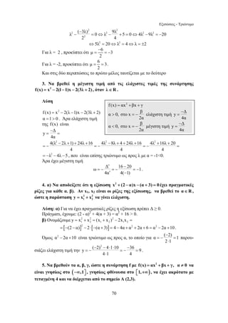 Εξισώσεις - Τριώνυμο 
2 2 
2 − 
λ − ( 3λ) = 0 ⇔ λ 2 − 9λ + 5 = 0 ⇔ 4λ 2 − 9λ 2 
=− 
20 
f (x) = αx2 +βx + γ 
α 0, στο x β 
 = − ελάχιστη τιμή y Δ 
− 
 = − μέγιστη τιμή y = 
Δ 
− 
= = 
4(λ2 − 2λ + 1) + 24λ + 16 4λ2 − 8λ + 4 + 24λ + 16 4λ2 + 16λ + 
20 
− 
= 
= − = − = − = 
= −λ2 − 4λ −5 , που είναι επίσης τριώνυμο ως προς λ με α = -10. 
Άρα έχει μέγιστη τιμή 
′ − 
=− =− =− 
′ − 
− − ⋅ ⋅ − 
= − = − = 
70 
2 
2 4 
⇔5λ2 = 20⇔λ2 = 4⇔λ = ±2 
− 
Για λ = 2 , προκύπτει ότι μ = 6 = − 
3 
2 
Για λ = -2, προκύπτει ότι μ 6 3 
= = . 
2 
Και στις δύο περιπτώσεις το πρώτο μέλος ταυτίζεται με το δεύτερο 
3. Να βρεθεί η μέγιστη τιμή από τις ελάχιστες τιμές της συνάρτησης 
f (x) = x2 − 2(l −1)x − 2(3λ + 2) , όταν λ∈R . 
Λύση 
f (x) = x2 − 2(λ −1)x − 2(3λ + 2) 
α =1  0 . Άρα ελάχιστη τιμή 
της f (x) είναι 
y Δ 
4α 
4 4 4 
ω Δ 16 20 1 
4α 4( 1) 
. 
4. α) Να αποδείξετε ότι η εξίσωση x2 + (2 − α)x − (α + 3) = 0έχει πραγματικές 
ρίζες για κάθε α. β). Αν x1, x2 είναι οι ρίζες της εξίσωσης, να βρεθεί το α∈R , 
ώστε η παράσταση 2 2 
1 2 y = x + x να γίνει ελάχιστη. 
Λύση: α) Για να έχει πραγματικές ρίζες η εξίσωση πρέπει Δ ≥ 0. 
Πράγματι, έχουμε: (2 - α)2 + 4(α + 3) = α2 + 16  0. 
β) Ονομάζουμε 2 2 2 
1 2 1 2 1 2 y = x + x = (x + x ) − 2x x = 
= [−(2 − α)]2 − 2⋅[−(α + 3)] = 4 − 4α + α2 + 2α + 6 = α2 − 2α +10 . 
− 
Όμως α2 − 2α +10 είναι τριώνυμο ως προς α, το οποίο για α =− ( 2) = 
1 
2 ⋅ 
1 
παρου- 
σιάζει ελάχιστη τιμή την 
( 2)2 4 1 10 36 y 9 
4 ⋅ 
1 4 
. 
5. Να βρεθούν τα α, β, γ, ώστε η συνάρτηση f με f (x) = αx2 + βx + γ, α ≠ 0 να 
είναι γνησίως στο ( ,1 −∞ ⎤⎦ 
, γνησίως φθίνουσα στο ) 1,+∞ ⎡⎣ 
, να έχει ακρότατο με 
τεταγμένη 4 και να διέρχεται από το σημείο Α (2,3). 
2α 
4α 
α 0, στο x β 
2α 
4α 
 