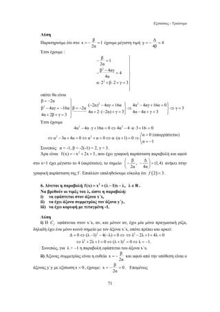 Εξισώσεις - Τριώνυμο 
= − = έχουμε μέγιστη τιμή y Δ 4 
β 1 
2α 
β 4αγ 4 
4α 
α 2 β 2 γ 3 
− = ⎫⎪⎪ 
− ⎪ − = ⎬ 
= − και αφού από την υπόθεση είναι ο 
=− = . Επομένως 
71 
Λύση 
Παρατηρούμε ότι στο x β 1 
2α 
=− = 
4β 
Έτσι έχουμε : 
2 
2 
⎪⎪ 
⋅ + ⋅ + = 
⎪⎭ 
οπότε θα είναι 
2 2 
β 2α 
2 
( 2α) 4αγ 16α 4α 4αγ 16α 0 
β 4αγ 16α β 2α γ 3 
4α 2 ( 2α) γ 3 4α 4α γ 3 
4α 2β γ 3 
JJJJJJJJG 
= − ⎫ 
⎪ − − = ⎫⎪ − + = ⎫⎪ − = − ⎬ = − ⎬⇒ ⎬⇒ = 
⎪ + ⋅ − + = ⎪⎭ − + = ⎪⎭ + + = ⎭ 
Έτσι έχουμε 
4α2 − 4α ⋅ γ +16α = 0⇔4α2 − 4⋅α ⋅3+16⋅ = 0 
α = 
0 (απορρίπτεται) 
α 2 3α 4α 0 α 2 α 0 α (α 1) 0 
α 1 
⇔ − + = ⇔ + = ⇔ ⋅ + = ⇒ 
= − 
Συνεπώς: α = -1, β = -2(-1) = 2, γ = 3. 
Άρα είναι f (x) = −x2 + 2x + 3 , που έχει γραφική παράσταση παραβολή και αφού 
στο x=1 έχει μέγιστο το 4 (ακρότατο), το σημείο β , Δ (1,4) 
⎛− − ⎞ ⎜ = ⎝ 2α 4α 
⎟ 
⎠ 
ανήκει στην 
γραφική παράσταση της f . Επιπλέον επαληθεύουμε εύκολα ότι f (2) = 3. 
6. Δίνεται η παραβολή f (x) = x2 + (λ −1)x − λ, λ∈R . 
Να βρεθούν οι τιμές του λ, ώστε η παραβολή: 
i) να εφάπτεται στον άξονα x΄x, 
ii) να έχει άξονα συμμετρίας τον άξονα y΄y, 
iii) να έχει κορυφή με τεταγμένη -1. 
Λύση 
i) Η f C εφάπτεται στον x΄x, αν, και μόνον αν, έχει μία μόνο πραγματική ρίζα, 
δηλαδή έχει ένα μόνο κοινό σημείο με τον άξονα x΄x, οπότε πρέπει και αρκεί: 
Δ = 0⇔(λ −1)2 − 4(−λ) = 0⇔ ⇔λ2 − 2λ +1+ 4λ = 0 
⇔λ2 + 2λ +1 = 0⇔(λ +1)2 = 0⇔λ = −1. 
Συνεπώς, για λ = −1 η παραβολή εφάπτεται του άξονα x΄x. 
ii) Άξονας συμμετρίας είναι η ευθεία x β 
2α 
άξονας y΄y με εξίσωση x = 0 , έχουμε: x β 0 
2α 
 