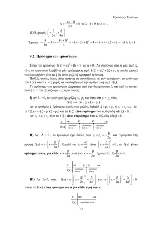 Εξισώσεις - Τριώνυμο 
− (λ − 
x = 1) = 0 ⇔ λ − 1 = 0 ⇔ λ = 
1 
− ⎛ ⎞ ≠ ⎜ + ⎟  
= − έχουμε ότι f(- β )=0 
≠ , ενώ για x β 
⎡⎛ ⎞ ⎤ = ⋅ ⎢⎜ + ⎟ − ⎥ 
f (x) α x β Δ 
72 
2 ⋅ 
1 
. 
iii) Κορυφή: β , - Δ 
⎛ − ⎞ ⎜ ⎝ 2α 4α 
⎟ 
⎠ 
Έχουμε: 
2 
Δ (λ + 
3 1) 1 (λ 1)2 4 λ 1 2 λ 3 ή λ 1 
4α 4 
− = ⇔ − = − ⇔ + = ⇔ + = ± ⇔ = − = . 
4.2. Πρόσημο του τριωνύμου. 
Έστω το τριώνυμο f (x) = αx2 +βx + γ με α ≠ 0 . Αν δώσουμε στο x μία τιμή ξ, 
τότε το τριώνυμο λαμβάνει μία αριθμητική τιμή f (ξ) = αξ2 + βξ + γ , η οποία μπορεί 
να είναι μηδέν (τότε το ξ θα είναι ρίζα) ή αρνητική ή θετική. 
Πολλές φορές όμως είναι ανάγκη να γνωρίζουμε εκ των προτέρων, το πρόσημο 
του f (x) όταν x = ξ χωρίς να υπολογίζουμε την αριθμητική τιμή f (ξ) . 
Το πρόσημο του τριωνύμου εξαρτάται από την διακρίνουσα Δ και από το συντε- 
λεστή α. Έτσι εξετάζουμε τις περιπτώσεις: 
Ι) Αν Δ  0, το τριώνυμο έχει ρίζες ρ1, ρ2 και έστω ότι ρ1  ρ2 τότε 
1 2 f (x) = α ⋅ (x − ρ ) ⋅ (x − ρ ) . 
Αν ο αριθμός ξ βρίσκεται εκτός των ριζών, δηλαδή 1 2 ξ  ρ  ρ ή 1 2 ρ  ρ  ξ, τό- 
τε 1 2 f (ξ) = α ⋅ (ξ − ρ )(ξ −ρ ) και το f (ξ) είναι ομόσημο του α, δηλαδή αf (ξ)  0 . 
Αν 1 2 ρ  ξ  ρ τότε το f (ξ) είναι ετερόσημο του α, δηλαδή αf (ξ)  0. 
ρ ρ β 
ΙΙ) Αν Δ = 0 , το τριώνυμο έχει διπλή ρίζα 1 2 
= =− και γράφεται στη 
2α 
μορφή 
2 f (x) α x β 
= ⋅⎛ + ⎞ ⎜ ⎟ 
2α 
⎝ ⎠ 
. Επειδή για 
2 x β είναι x β 0 
2α 2α 
⎝ ⎠ 
, το f (x) είναι 
ομόσημο του α, για κάθε x - β 
2α 
2α 
2α 
. 
ΙΙΙ) Αν Δ0, τότε 
2 
2 
2α 4α 
⎢⎣⎝ ⎠ ⎥⎦ 
και 
⎡⎛ ⎞ 2 
⎤ ⋅ ⎢⎜ + ⎟ − ⎥  
⎢⎣⎝ ⎠ ⎥⎦ 
α x β Δ 0, 
2 
2α 4α 
οπότε το f (x) είναι ομόσημο του α για κάθε τιμή του x. 
 