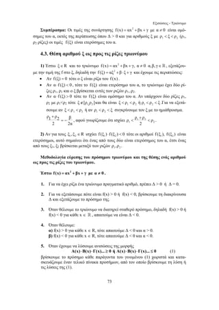 Εξισώσεις - Τριώνυμο 
Συμπέρασμα: Οι τιμές της συνάρτησης f (x) = αx2 +βx + γ με α ≠ 0 είναι ομό- 
σημες του α, εκτός της περίπτωσης όπου Δ  0 και για αριθμούς ξ με 1 2 ρ  ξ  ρ (ρ1, 
ρ2 ρίζες) οι τιμές f (ξ) είναι ετερόσημες του α. 
4.3. Θέση αριθμού ξ ως προς τις ρίζες τριωνύμου 
1) Έστω ξ∈R και το τριώνυμο f (x) = αx2 +βx + γ, α ≠ 0 α,β, γ∈, εξετάζου- 
με την τιμή της f στο ξ, δηλαδή την f (ξ) = αξ2 + β ⋅ξ + γ και έχουμε τις περιπτώσεις: 
• Αν f (ξ) = 0 τότε ο ξ είναι ρίζα του f (x) . 
• Αν α⋅ f (ξ)  0 , τότε το f (ξ) είναι ετερόσημο του α, το τριώνυμο έχει δύο ρί- 
ζες ρ1, ρ2 και ο ξ βρίσκεται εντός των ριζών ρ1, ρ2. 
• Αν α⋅ f (ξ)  0 τότε το f (ξ) είναι ομόσημο του α. Αν υπάρχουν δύο ρίζες ρ1, 
ρ2 με ρ1ρ2 τότε 1 2 ξ∉[ρ ,ρ ]και θα είναι 1 2 1 2 ξ  ρ  ρ ή ρ  ρ  ξ .Για να εξετά- 
σουμε αν 1 2 ξ  ρ  ρ ή αν 1 2 ρ  ρ  ξ συγκρίνουμε τον ξ με το ημιάθροισμα. 
ρ1 ρ2 β 
+ 
ρ ρ ρ ρ 
  . 
= − , αφού γνωρίζουμε ότι ισχύει 1 2 
73 
+ 
2 2α 
1 2 
2 
2) Αν για τους 1 2 ξ ,ξ ∈R ισχύει 1 2 f (ξ ) ⋅ f (ξ )  0 τότε οι αριθμοί 1 2 f (ξ ), f (ξ ) είναι 
ετερόσημοι, αυτό σημαίνει ότι ένας από τους δύο είναι ετερόσημος του α, έτσι ένας 
από τους ξ1, ξ2 βρίσκεται μεταξύ των ριζών 1 2 ρ ,ρ . 
Μεθοδολογία εύρεσης του πρόσημου τριωνύμου και της θέσης ενός αριθμού 
ως προς τις ρίζες του τριωνύμου. 
Έστω f (x) = αx2 + βx + γ με α ≠ 0 . 
1. Για να έχει ρίζα ένα τριώνυμο πραγματικό αριθμό, πρέπει Δ  0 ή Δ = 0. 
2. Για να εξετάσουμε πότε είναι f(x)  0 ή f(x)  0, βρίσκουμε τη διακρίνουσα 
Δ και εξετάζουμε το πρόσημο της. 
3. Όταν θέλουμε το τριώνυμο να διατηρεί σταθερό πρόσημο, δηλαδή f(x)  0 ή 
f(x)  0 για κάθε x ∈  , απαιτούμε να είναι Δ  0. 
4. Όταν θέλουμε: 
α) f(x)  0 για κάθε x ∈ R, τότε απαιτούμε Δ  0 και α  0. 
β) f(x)  0 για κάθε x ∈ R, τότε απαιτούμε Δ  0 και α  0. 
5. Όταν έχουμε να λύσουμε ανισώσεις της μορφής 
A(x)⋅B(x)⋅Γ(x)... ≥ 0 ή A(x)⋅B(x)⋅Γ(x)... ≤ 0 (1) 
βρίσκουμε το πρόσημο κάθε παράγοντα του γινομένου (1) χωριστά και κατα- 
σκευάζουμε έναν τελικό πίνακα προσήμων, από τον οποίο βρίσκουμε τη λύση ή 
τις λύσεις της (1). 
 