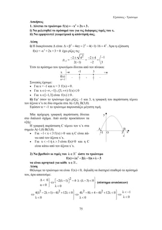 Εξισώσεις - Τριώνυμο 
Ασκήσεις 
1. Δίνεται το τριώνυμο f (x) = −x2 + 2x + 3 . 
i) Να μελετηθεί το πρόσημό του για τις διάφορες τιμές του x. 
ii) Να ερμηνευτεί γεωμετρικά η απάντησή σας. 
Λύση 
i) Η διακρίνουσα Δ είναι Δ = β2 − 4αγ = 22 − 4(−1) ⋅16 = 42 . Άρα η εξίσωση 
f(x) = -x2 + 2x +3 = 0 έχει ρίζες τις: 
− 2 ± 42 − ρ 
= = 2 ± 4 − 
1 = 
75 
1,2 
2( − 1) − 
2 3 
Έτσι το πρόσημο του τριωνύμου δίνεται από τον πίνακα: 
Συνεπώς έχουμε: 
• Για x = -1 και x = 3 f (x) = 0 . 
• Για x∈(−∞,−1]∪[3,+∞) f (x) ≤ 0 
• Για x∈[−1,3] είναι f (x) ≥ 0 . 
ii) Εφ’ όσον το τριώνυμο έχει ρίζες –1 και 3, η γραφική του παράσταση τέμνει 
τον άξονα x’x σε δύο σημεία στα Α(-1,0), Β(3,0). 
Εφόσον α = -1 το τριώνυμο παρουσιάζει μέγιστη τιμή. 
Μία πρόχειρη γραφική παράσταση δίνεται 
στο διπλανό σχήμα. Από αυτήν προκύπτουν τα 
εξής: 
Η γραφική παράσταση C τέμνει τον x΄x στα 
σημείο Α(-1,0) Β(3,0). 
• Για −1 x  3 f (x)  0 και η C είναι πά- 
νω από τον άξονα x΄x. 
• Για x  −1 ή x  3 είναι f(x)0 και η C 
είναι κάτω από τον άξονα x΄x. 
2) Να βρεθούν οι τιμές του λ∈* ώστε το τριώνυμο 
f(x) = λx2 −2(λ −1)x+ λ −3 
να είναι αρνητικό για κάθε x∈ . 
Λύση 
Θέλουμε το τριώνυμο να είναι f (x)  0, δηλαδή να διατηρεί σταθερό το πρόσημό 
του, άρα απαιτούμε: 
Δ 0 2(λ 1) 2 4 λ (λ 3) 0 
α 0 λ 0 
 ⎫ ⎡− − ⎤ − ⋅ ⋅ −  ⎪⎫ ⎬⇔ ⎣ ⎦ ⎬  ⎭  ⎪⎭ 
(σύστημα ανισώσεων) 
4(λ2 2λ 1) 4λ2 12λ 0 4λ2 8λ 4 4λ2 12λ 0 λ 1 
λ 0 λ 0 λ 0 
− + − +  ⎪⎫ − + − +  ⎪⎫  − ⇔ ⎬⇔ ⎬⇔  ⎪⎭  ⎪⎭  
 