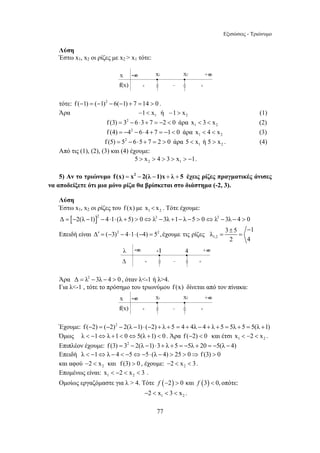 Εξισώσεις - Τριώνυμο 
Δ ′ = ( − 3) − 4 ⋅ 1 ⋅ ( − 4) = 5 ,έχουμε τις ρίζες λ 
= 3 ± 5 − 1 = 
77 
Λύση 
Έστω x1, x2 οι ρίζες με x2  x1 τότε: 
τότε: f (−1) = (−1)2 − 6(−1) + 7 =14  0 . 
Άρα 1 2 −1 x ή −1  x (1) 
f (3) = 32 − 6⋅3+ 7 = −2  0 άρα 1 2 x  3  x (2) 
f (4) = −42 − 6⋅4 + 7 = −1 0 άρα 1 2 x  4  x (3) 
f (5) = 52 − 6⋅5 + 7 = 2  0 άρα 1 2 5  x ή 5  x . (4) 
Από τις (1), (2), (3) και (4) έχουμε: 
2 1 5  x  4  3  x  −1. 
5) Αν το τριώνυμο f (x) = x2 − 2(λ −1)x + λ + 5 έχεις ρίζες πραγματικές άνισες 
να αποδείξετε ότι μια μόνο ρίζα θα βρίσκεται στο διάστημα (-2, 3). 
Λύση 
Έστω x1, x2 οι ρίζες του f (x) με 1 2 x  x . Τότε έχουμε: 
Δ = [−2(λ −1)]2 − 4⋅1⋅ (λ + 5)  0⇔λ2 − 3λ +1− λ −5  0⇔λ2 −3λ − 4  0 
Επειδή είναι 2 2 
1,2 
2 4 
Άρα Δ = λ2 −3λ − 4  0 , όταν λ-1 ή λ4. 
Για λ-1 , τότε το πρόσημο του τριωνύμου f (x) δίνεται από τον πίνακα: 
Έχουμε: f (−2) = (−2)2 − 2(λ −1) ⋅ (−2) + λ + 5 = 4 + 4λ − 4 + λ + 5 = 5λ + 5 = 5(λ +1) 
Όμως λ  −1⇔λ +1 0⇔5(λ +1)  0 . Άρα f (−2)  0 και έτσι 1 2 x  −2  x . 
Επιπλέον έχουμε: f (3) = 32 − 2(λ −1) ⋅3+ λ + 5 = −5λ + 20 = −5(λ − 4) 
Επειδή λ  −1⇔λ − 4  −5⇔−5⋅ (λ − 4)  25  0⇒ f (3)  0 
και αφού 2 −2  x και f (3)  0 , έχουμε: 2 −2  x  3 . 
Επομένως είναι: 1 2 x  −2  x  3 . 
Ομοίως εργαζόμαστε για λ  4. Τότε f (−2)  0 και f (3)  0, οπότε: 
1 2 −2  x  3  x . 
 