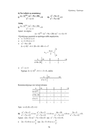 Εξισώσεις - Τριώνυμο 
− ≥ ⇔ ≥ και 2x 5 0 x 5 
−  ⇔  . 
78 
6) Να λυθούν οι ανισώσεις: 
2003 2 
i) 
(x − 1) ⋅ (x − 9x + 
20) 0 
2 
x x 1 
 
− + 
ii) 
2 
2 
x − 3x + 
2 ≤ 
1 
x − 7x + 
12 
Λύση 
i) 
2003 2 
(x − 1) ⋅ (x − 9x + 
20) 0 
2 
x x 1 
 
− + 
Αρκεί να ισχύει: 
(x −1)2003 ⋅ (x2 −9x + 20) ⋅ (x2 − x +1)  0 
Εξετάζουμε χωριστά το πρόσημο κάθε παράγοντα. 
• x −1≥ 0⇔ x ≥1 
• x −1 0⇔ x 1 
• x2 −9x + 20 
Δ = (−9)2 − 4⋅1⋅20 = 81−80 =1 =12 
1,2 
5 
x 9 1 
2 
4 
± 
= = 
• x2 − x +1 
Έχουμε Δ = (−1)2 − 4⋅1 = −3  0 , οπότε 
Κατασκευάζουμε τον τελικό πίνακα: 
Άρα x∈(1,4)∪(5,+∞) 
ii) 
2 2 
2 2 
x − 3x + 2 ≤ 1 ⇔ x − 3x + 
2 − 1 ≤ 
0 
x 7x 12 x 7x 12 
4x − 10 0 2x − 
5 0 
x 7x 12 x 7x 12 
⇔ ≤ ⇔ ≤ 
− + − + 2 2 
− + − + 
. 
Αρκεί: (2x −5) ⋅ (x2 − 7x +12) ≤ 0 και x2 − 7x +12 ≠ 0 . 
• 2x 5 0 x 5 
2 
2 
 