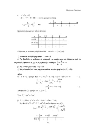 Εξισώσεις - Τριώνυμο 
1 1 Vieta + =− 1 ⇔ ρ ρ =− 1 
ρ ρ ρ ρ 
⇔ 
2 6 2 2 6 2 1 3 2 x 
± ⋅ ± + 
= = = 
79 
• x2 − 7x +12 
Δ = (−7)2 − 4⋅1⋅12 =1, οπότε έχουμε τις ρίζες 
7 1 4 x 
1,2 
± 
= = και 
2 3 
Κατασκευάζουμε τον τελικό πίνακα: 
Επομένως, η ανίσωση αληθεύει όταν: x∈(−∞,5/ 2]∪(3,4) . 
7) Δίνεται η συνάρτηση f (x) = x2 − αx + β 
α) Να βρεθούν τα α,β ώστε η γραφική της παράσταση να διέρχεται από το 
σημείο (2,-2) και αν ρ1, ρ2 οι ρίζες του f(x) να ισχύει 
1 + 1 = − 
1 
ρ ρ 
1 2 
β) Να λυθεί η ανίσωση f (x)  15 
γ) Να μελετηθεί ως προς τη μονοτονία η συνάρτηση h(x) = f (x − 2) . 
Λύση 
α) Για x = 2 , έχουμε f (2) = −2⇔22 − α⋅2 +β = 02⇔−2α +β = −6 (1) 
+ 
1 2 
1 2 1 2 
α 1 α β 
β 
⇔ = − ⇔ = − (2) 
Από (1) και (2) έχουμε α = 2 , β = -2. 
Έτσι f (x) = x2 − 2x − 2 . 
β) f (x) 15⇔ x2 − 2x − 2 15⇔ x2 − 2x −17  0 
Δ = 4 + 68 = 72 = 32 ⋅22 ⋅2 = 62 ⋅2 , οπότε έχουμε τις ρίζες 
2 
1,2 
2 2 1 − 
3 2 
 