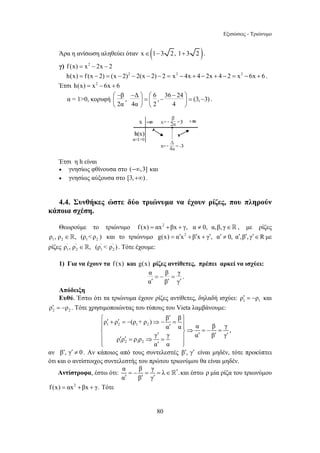 Εξισώσεις - Τριώνυμο 
Άρα η ανίσωση αληθεύει όταν x∈(1−3 2, 1+ 3 2 ). 
γ) f (x) = x2 − 2x − 2 
h(x) = f (x − 2) = (x − 2)2 − 2(x − 2) − 2 = x2 − 4x + 4 − 2x + 4 − 2 = x2 − 6x + 6 . 
Έτσι h(x) = x2 − 6x + 6 
α = 10, κορυφή β , Δ 6 , 36 24 (3, 3) 
⎛ − − ⎞ − ⎜ ⎟ = ⎛ ⎜ − ⎞ = − 
⎝ 2α 4α ⎟ ⎠ ⎝ 2 4 
⎠ 
⎧ ′ ρ ′ + ρ ′ = − (ρ + ρ ) ⇒− β = β 
⎫ ⎪ ⎪ ′ ⎪ ⎨ ⎪⇒ = − = ⎪ ′ ⎬ ′ ′ ′ ′ ′ = ⇒ = ⎪ 
⎩⎪ ′ ⎪⎭ 
= − = = ∈ 
′ ′ ′  και έστω ρ μία ρίζα του τριωνύμου 
80 
. 
Έτσι η h είναι 
• γνησίως φθίνουσα στο (−∞,3] και 
• γνησίως αύξουσα στο [3,+∞) . 
4.4. Συνθήκες ώστε δύο τριώνυμα να έχουν ρίζες, που πληρούν 
κάποια σχέση. 
Θεωρούμε το τριώνυμο f (x) = αx2 + βx + γ, α ≠ 0, α,β, γ∈ , με ρίζες 
1 2 1 2 ρ , ρ ∈, (ρ ρ ) και το τριώνυμο g(x) = α′x2 + β′x + γ′, α′ ≠ 0, α′,β′, γ′∈R με 
ρίζες ' ' ' ' 
1 2 1 2 ρ , ρ ∈, (ρ  ρ ) . Τότε έχουμε: 
1) Για να έχουν τα f (x) και g(x) ρίζες αντίθετες, πρέπει αρκεί να ισχύει: 
α β γ 
α β γ 
= − = 
′ ′ ′ 
. 
Απόδειξη 
Ευθύ. Έστω ότι τα τριώνυμα έχουν ρίζες αντίθετες, δηλαδή ισχύει: 1 1 ρ′ = −ρ και 
2 2 ρ′ = −ρ . Τότε χρησιμοποιώντας του τύπους του Vieta λαμβάνουμε: 
1 2 1 2 
1 2 1 2 
α α α β γ 
ρ ρ ρ ρ γ γ α β γ 
α α 
, 
αν β′, γ′ ≠ 0 . Αν κάποιος από τους συντελεστές β′, γ′ είναι μηδέν, τότε προκύπτει 
ότι και ο αντίστοιχος συντελεστής του πρώτου τριωνύμου θα είναι μηδέν. 
Αντίστροφα, έστω ότι: * α β γλ 
. 
α β γ 
f (x) = αx2 +βx + γ. Τότε 
 