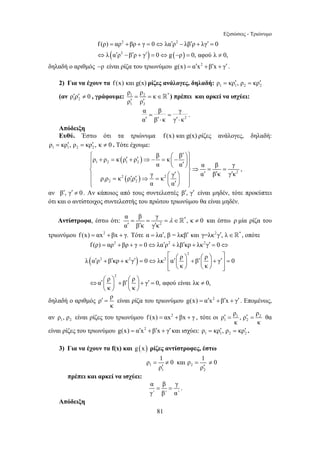 Εξισώσεις - Τριώνυμο 
= 2 + + = ⇔ ′ 2 
− ′ + ′ = 
f (ρ) αρ βρ γ 0 λα ρ λβ ρ λγ 0 
( ) ( ) 
⇔ ′ − ′ + ′ = ⇔ − = ≠ 
= = ∈ 
′ ′  ) πρέπει και αρκεί να ισχύει: 
⎧ ρ + ρ = κ ρ ′ + ρ ′ ⇒− β = κ ⎛ − β 
′ ⎞⎫ ⎪ ⎜ ⎪ ⎠⎪⎨ ⎝ ′ ⎟⎪ ⎬⇒ = = ⎪ ⎛ ′ = ′ ′ ⇒ = ⎞ ⎪ ′ ′ ′ ⎩⎪ ⎜ ⎝ ′ ⎟ ⎠ ⎪⎭ 
α α α β γ 
γ γ α β κ γ κ ρ ρ κ ρ ρ κ 
α β γ , κ 0 
α βκ γκ 
= = = λ ∈ ≠ 
′ ′ ′  και έστω ρ μία ρίζα του 
= 2 + + = ⇔ ′ 2 + ′ + 2 
′ = ⇔ 
f (ρ) αρ βρ γ 0 λα ρ λβ κρ λκ γ 0 
λ α ρ β κρ κ γ 0 λκ α ρ β ρ γ 0 
⎡ ⎛ ⎞ ⎛ ⎞ ⎤ ′ + ′ + ′ = ⇔ ⎢ ′⎜ ⎟ + ′⎜ ⎟ + ′⎥ = 
′ = είναι ρίζα του τριωνύμου g(x) = α′x2 +β′x + γ′ . Επομένως, 
ρ = 1 ≠ 0 και ρ = 1 ≠ 
0 
′ ′ 
ρ ρ 
81 
2 
λ α ρ β ρ γ 0 g ρ 0, αφού λ 0, 
δηλαδή ο αριθμός −ρ είναι ρίζα του τριωνύμου g(x) = α′x2 +β′x + γ′ . 
2) Για να έχουν τα f (x) και g(x) ρίζες ανάλογες, δηλαδή: 1 1 2 2 ρ = κρ′, ρ = κρ′ 
(αν 1 2 ρ′ρ′ ≠ 0 , γράφουμε: 1 2 * 
ρ ρ κ 
ρ ρ 
1 2 
2 
α = β = 
γ 
α ′ β ′⋅ κ γ ′⋅ 
κ 
. 
Απόδειξη 
Ευθύ. Έστω ότι τα τριώνυμα f(x) και g(x) ρίζες ανάλογες, δηλαδή: 
1 1 2 2 ρ = κρ′, ρ = κρ′ , κ ≠ 0 . Τότε έχουμε: 
( ) 
( ) 
1 2 1 2 
2 
2 2 
1 2 1 2 
α α 
, 
αν β′, γ′ ≠ 0 . Αν κάποιος από τους συντελεστές β′, γ′ είναι μηδέν, τότε προκύπτει 
ότι και ο αντίστοιχος συντελεστής του πρώτου τριωνύμου θα είναι μηδέν. 
Αντίστροφα, έστω ότι: * 
2 
τριωνύμου f (x) = αx2 +βx + γ. Τότε α = λα′, β = λκβ′ και γ=λκ2γ′, λ∈* , οπότε 
( ) 
2 
2 2 2 
2 
κ κ 
α ρ β ρ γ 0, αφού είναι λκ 0, 
κ κ 
⎢⎣ ⎝ ⎠ ⎝ ⎠ ⎥⎦ 
⇔ ′⎛ ⎞ + ′⎛ ⎞ + ′ = ≠ ⎜ ⎟ ⎜ ⎟ 
⎝ ⎠ ⎝ ⎠ 
δηλαδή ο αριθμός ρ ρ 
κ 
ρ ρ , ρ ρ 
′ = ′ = θα 
αν ρ , ρ είναι ρίζες του τριωνύμου f (x) = αx2 +βx + γ , τότε οι 1 2 
1 2 1 2 
κ κ 
είναι ρίζες του τριωνύμου g(x) = α′x2 +β′x + γ′ και ισχύει: 1 1 2 2 ρ = κρ′, ρ = κρ′ . 
3) Για να έχουν τα f(x) και g (x) ρίζες αντίστροφες, έστω 
1 2 
1 2 
πρέπει και αρκεί να ισχύει: 
α β γ 
γ΄ β΄ α΄ 
= = . 
Απόδειξη 
 