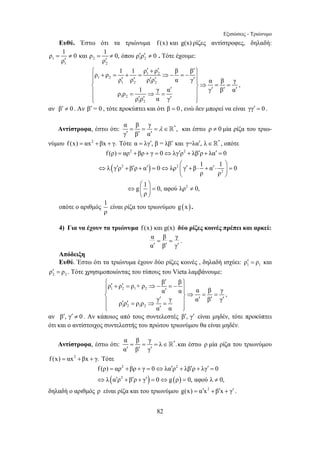 Εξισώσεις - Τριώνυμο 
Ευθύ. Έστω ότι τα τριώνυμα f(x) και g(x) ρίζες αντίστροφες, δηλαδή: 
⎧ ′ + ′ ′⎫ ⎪ ρ + ρ = 1 + 1 = ρ ρ ⇒− β = − β 
⎪ ′⎪⎨ ρ ′ ρ ′ ρ ′ ρ ′ α γ ⎪ ⎬⇒ α = β = γ 
⎪ ρ ρ = 1 ⇒ γ = 
α ′ ⎪ γ ′ β ′ α 
′ ⎩⎪ ρ ′ ρ ′ α γ 
′ ⎪⎭ 
= = = λ ∈ 
′ ′ ′  και έστω ρ ≠ 0 μία ρίζα του τριω- 
= 2 + + = ⇔ ′ 2 
+ ′ + ′ = 
⇔ ′ + ′ + ′ ⎛ ⎞ = ⇔ ⎜ ′ + ⋅ + ′ ⋅ ⎟ = 
f (ρ) αρ βρ γ 0 λγ ρ λβ ρ λα 0 
λ γ ρ β ρ α 0 λρ γ β 1 α 1 0 
⎧ ′ ρ ′ + ρ ′ = ρ + ρ ⇒− β = − β 
⎫ ⎪ ⎪ ′ ⎨ ⎪⇒ ⎪ ⎬ = = ⎪ ′ ′ ′ ′ ′ ′ = ⇒ = ⎪ 
⎩⎪ ′ ⎪⎭ 
= = = ∈ 
′ ′ ′  και έστω ρ μία ρίζα του τριωνύμου 
= 2 + + = ⇔ ′ 2 
+ ′ + ′ = 
f (ρ) αρ βρ γ 0 λα ρ λβ ρ λγ 0 
⇔ λ α ′ ρ + β ′ ρ + γ ′ = 0 ⇔ g ρ = 0, αφού λ ≠ 
0, 
82 
ρ = 1 ≠ 0 και ρ = 1 ≠ 0, όπου ρ ′ ρ ′ ≠ 
0 
1 2 1 2 
′ ′ 
ρ ρ 
1 2 
. Τότε έχουμε: 
1 2 
1 2 
1 2 1 2 
1 2 
1 2 
, 
αν β′ ≠ 0 . Αν β′ = 0 , τότε προκύπτει και ότι β = 0 , ενώ δεν μπορεί να είναι γγ′ = 0 . 
Αντίστροφα, έστω ότι: α β γ *, 
γ β α 
νύμου f (x) = αx2 +βx + γ. Τότε α = λγ′, β = λβ′ και γ=λα′, λ∈* , οπότε 
( ) 
2 2 
2 
⎝ ⎠ 
2 
ρ ρ 
⎛ ⎞ 
g 1 0, αφού λρ 0, 
ρ 
⇔ ⎜ ⎟ = ≠ 
⎝ ⎠ 
οπότε ο αριθμός 1 
ρ 
είναι ρίζα του τριωνύμου g (x). 
4) Για να έχουν τα τριώνυμα f (x) και g(x) δύο ρίζες κοινές πρέπει και αρκεί: 
α β γ 
α β γ 
= = 
′ ′ ′ 
. 
Απόδειξη 
Ευθύ. Έστω ότι τα τριώνυμα έχουν δύο ρίζες κοινές , δηλαδή ισχύει: 1 1 ρ′ = ρ και 
2 2 ρ′ = ρ . Τότε χρησιμοποιώντας του τύπους του Vieta λαμβάνουμε: 
1 2 1 2 
1 2 1 2 
α α α β γ 
ρ ρ ρ ρ γ γ α β γ 
α α 
, 
αν β′, γ′ ≠ 0 . Αν κάποιος από τους συντελεστές β′, γ′ είναι μηδέν, τότε προκύπτει 
ότι και ο αντίστοιχος συντελεστής του πρώτου τριωνύμου θα είναι μηδέν. 
Αντίστροφα, έστω ότι: α β γ λ *. 
α β γ 
f (x) = αx2 +βx + γ. Τότε 
( 2 
) ( ) 
δηλαδή ο αριθμός ρ είναι ρίζα και του τριωνύμου g(x) = α′x2 +β′x + γ′ . 
 