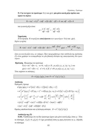 Εξισώσεις - Τριώνυμο 
5) Για να έχουν τα τριώνυμα f (x) και g(x) μία μόνο κοινή ρίζα πρέπει και 
αρκεί να ισχύει: 
R = (αγ′ − α′γ)2 − (αβ′ − α′β) ⋅ (βγ′ − γβ′) = 0 και αβ′ − α′β ≠ 0 
⋅ ′ − ′ ′ − ′ 
= =− 
′ − ′ ′ − ′ 
′ − ′ = ′ − ′ − ′ − ′ ⋅ ′ − ′ = 
= ′ + ′ + ′ ′ + ′ + ′ 
2 2 2 2 
α g(ρ )g(ρ ) α α ρ β ρ γ α ρ β ρ γ 
1 2 1 1 2 2 
α α ρ ρ β ρ ρ γ α β ρ ρ ρ ρ α γ ρ ρ β γ ρ ρ 
= 2 ⎡ 2 2 2 2 2 ⎣ ′ + ′ + ′ + ′ ′ + + ′ ′ + 2 
+ ′ ′ + ⎤ ⎦ 
⎡ ⎛ − ⎞ ⎞⎤ = α ⎢ α ′ ⎛ γ ⎞ ⎜ ⎟ + β ′ ⋅ γ + γ ′ + α ′ β ′⋅ γ ⎛ ⎜− β ⎞ ⎟ + α ′ γ ′⎜ β 2αγ + β ′ γ ′⎜ ⎛ − β 
⎟ ⎟⎥ 
α α α α α α 
⎢⎣ ⎝ ⎠ ⎝ ⎠ ⎝ ⎠ ⎝ ⎠⎥⎦ 
′ + ′ ′ + ′ ′ − ′ ′ − ′ ′ 
83 
και η κοινή ρίζα είναι: 
ρ γ α αγ αγ α γ 
αβ α β αβ α β 
. 
Σημείωση 
Η συνάρτηση R ονομάζεται απαλείφουσα των τριωνύμων f (x) και g(x) . 
Ισχύει η σχέση: 
2 
R (αγ α γ)2 (αβ α β) (βγ βγ ) (αβ β α) g(ρ) 
α 
′ − 
(αβ α΄β)2 f (ρ) 
= , 
α΄ 
όπου ρ η κοινή ρίζα τους, αν υπάρχει. Πριν προχωρήσουμε στην απόδειξη της πρότασης 
(5) είναι χρήσιμο να αναφερθούμε σε μία βασική ιδιότητα της απαλείφουσας δύο τριω- 
νύμων. 
Πρόταση. Θεωρούμε τα τριώνυμα 
f (x) = αx2 +βx + γ, α ≠ 0, α,β, γ∈ , με ρίζες 1 2 1 2 ρ , ρ (ρ ρ ) και 
g(x) = α′x2 +β′x + γ′, α′ ≠ 0, α′,β′, γ′∈R με ρίζες ' ' ' ' 
1 2 1 2 ρ , ρ (ρ  ρ ) . 
Τότε ισχύουν οι ισότητες: 
2 ( ) ( ) 2 ( ) ( ) 
1 2 1 2 R = α g ρ g ρ και R = α′ f ρ′ f ρ′ . 
Απόδειξη 
Πράγματι, έχουμε 
( )( ) 
( ) ( ) ( ) ( ) 
( ) 
1 2 1 2 1 2 1 2 1 2 1 2 
2 2 
2 2 2 2 
2 
2 2 
= α ′ γ + αγβ 
′ + 
( ) ( )( ) 
2 2 
2 
(αγ ) α β βγ β α γ 2αγα γ αββ γ 
= ′ − ′ − ′ − ′ ′ − ′ 
αγ α γ αβ α β βγ β γ 
Ομοίως αποδεικνύεται και η δεύτερη ισότητα: 2 ( ) ( ) 
1 2 R = α′ f ρ′ f ρ′ 
Απόδειξη της (5) 
Ευθύ. Υποθέτουμε ότι τα δύο τριώνυμα έχουν μία μόνο κοινή ρίζα, έστω ρ . Τότε 
το σύστημα f (ρ ) = 0, g (ρ ) = 0 έχει μοναδική λύση ως προς άγνωστο το ρ , δηλαδή 
το σύστημα 
 