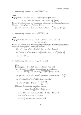 Εξισώσεις - Τριώνυμο 
2. Να λύσετε την εξίσωση: 3a + x = 2ax + x2 , a  0. 
Λύση 
Περιορισμοί: 2ax + x2 ≥ 0 και 3a + x ≥ 0⇔ x (x + 2a) ≥ 0 και x ≥ −3a 
⇔−3a ≤ x ≤ −2a ή x ≥ 0⇔ x∈Α = [−3a,−2a]∪[0,+∞). 
Για x ∈ Α η εξίσωση είναι ισοδύναμη με την εξίσωση που προκύπτει με ύψωση των 
δύο μελών στο τετράγωνο., δηλαδή την εξίσωση 
a + x = ax + x a  ⇔ ax = − a a  ⇔ x = − a ∈ − a − a ⊆ Α 
(3 )2 2 2 , 0 4 9 2 , 0 9 [ 3 , 2 ] . 
2 2 2 2 2 
a x ax a a a ax x ax a a 
x ax a a x a x a a a 
x a 
(3 − ) = 4 − ,  0 ⇔ 9 − 6 + = 4 − 4 ,  
0 
10 13 0, 0 5 2 3 ή 5 2 3 ,3 
5 2 3 . 
⇔ − + =  ⇔ = − = + ∉ 
⇔ = − 
2 2 
x x x a x x a x 
2 − 11 + 2 − 8 − 3 = ⇔ 2 − 8 − 3 = − 2 + 
11 
4 2 11 24 2 2 11 2 2 , (εφόσον 2 
2 11 0 11) 
x x a x a x x a 
x x a x ax x a 
a x a a x a a 
x a a a a 
+ + + 
8 ≤ = 22 25 ≤ 11,  
0 
a a a a a a a a 
a a a a 
a a a a 
86 
4 
3. Να λύσετε την εξίσωση: 3a − x = 2 ax − a2 , a  0. 
Λύση 
Περιορισμοί: 3a − x ≥ 0 και ax − a2 ≥ 0, a  0⇔ x ≤ 3a και x ≥ a, a  0 
⇔ x∈Α = [a,3a]. 
Για x ∈ Α η εξίσωση είναι ισοδύναμη με την εξίσωση που προκύπτει με ύψωση των 
δύο μελών στο τετράγωνο., δηλαδή την εξίσωση: 
( ) 
( ) ( ) [ ] 
2 2 
( ) 
4. Να λύσετε την εξίσωση: x −8 + x −3 = a, a∈. 
Λύση 
Περιορισμοί: a  0, x −8 ≥ 0 και x −3 ≥ 0⇔a  0 και x ≥ 8. 
Για a  0 και x ≥ 8 , η εξίσωση είναι ισοδύναμη με την εξίσωση: 
( )( ) ( )( ) 
( ) ( ) 
2 4 2 2 2 
4 2 
2 4 2 
2 
2 
4 44 96 4 121 4 44 22 
4 22 25 22 25 . 
4 
a 
+ 
⇔ − + = − + − + ≥ ⇔ ≤ 
⇔ − + = + + − − + 
+ + 
⇔ = + + ⇔ = 
Η λύση που βρήκαμε είναι δεκτή, όταν ισχύουν: 
( ) 
4 2 2 
2 
a 
4 2 2 4 2 4 2 
4 2 4 
2 2 2 
4 2 
22 25 32 και 22 25 2 22 , 0 
10 25 0 και 25, 0 
5 0και 5, 0 5. 
⇔ + + ≥ + + ≤ +  
⇔ − + ≥ ≥  
⇔ − ≥ ≥  ⇔ ≥ 
 