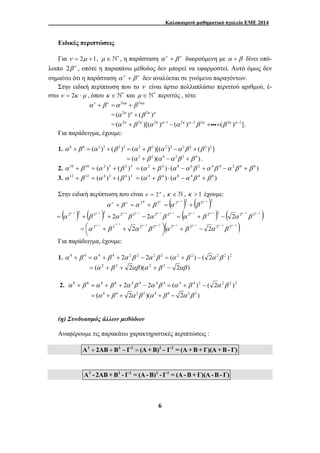 Καλοκαιρινό μαθηματικό σχολείο ΕΜΕ 2014 
Ειδικές περιπτώσεις 
Για ν = 2μ +1, μ ∈ ∗ ` , η παράσταση αν + β ν διαιρούμενη με α + β δίνει υπό- 
λοιπο 2β ν , οπότε η παραπάνω μέθοδος δεν μπορεί να εφαρμοστεί. Αυτό όμως δεν 
σημαίνει ότι η παράσταση αν + β ν δεν αναλύεται σε γινόμενο παραγόντων. 
Στην ειδική περίπτωση που το ν είναι άρτιο πολλαπλάσιο περιττού αριθμού, έ- 
στω ν = 2κ ⋅μ , όπου κ ∈ ∗ ` και μ ∈ ∗ ` περιττός , τότε 
αν + βν =α 2κμ + β 2κμ 
=(α 2κ )μ + (β 2κ )μ 
=(α 2κ + β 2κ )[(α 2κ )μ −1 − (α 2κ )μ −2β 2κ +iii+(β 2κ )μ −1]. 
Για παράδειγμα, έχουμε: 
1. α 6 + β 6 = (α 2 )3 + (β 2 )3 = (α 2 + β 2 )[(α 2 )2 −α 2β 2 + (β 2 )2 ] 
= (α 2 + β 2 )(α 4 −α 2β 2 + β 4 ) . 
2. α 10 + β 10 = (α 2 )5 + (β 2 )5 = (α 2 + β 2 ) ⋅ (α 8 −α 6β 2 +α 4β 4 −α 2β 6 + β 8 ) 
3. α 12 + β 12 = (α 4 )3 + (β 4 )3 = (α 4 + β 4 ) ⋅ (α 8 −α 4β 4 + β 8 ) 
Στην ειδική περίπτωση που είναι ν = 2κ , κ ∈ ` , κ > 1 έχουμε: 
2 2 ( 2 −1 )2 ( 2 −1 )2 + = + = + κ κ κ α β α β α β ν ν κ 
( 2 1 )2 ( 2 1 )2 2 2 1 2 1 2 2 1 2 1 − − − − − − = + + − κ κ κ κ κ κ α β α β α β ( 2 1 2 1 )2 ( 2 2 2 2 2 ) − − − − = + − κ κ κ κ α β α β 2 1 2 1 2 2 2 2 2 ( 2 1 2 1 2 2 2 2 2 ) − − − − − − − − − + ⎟⎠ ⎞ 
6 
⎜⎝ ⎛ 
= + + κ κ κ κ κ κ κ κ α β α β α β α β 
Για παράδειγμα, έχουμε: 
1. α 4 + β 4 =α 4 + β 4 + 2α 2β 2 − 2α 2β 2 = (α 2 + β 2 ) − ( 2α 2β 2 )2 
= (α 2 + β 2 + 2αβ )(α 2 + β 2 − 2αβ ) 
2. α 8 + β 8 =α 8 + β 8 + 2α 4β 4 − 2α 4β 4 = (α 4 + β 4 )2 − ( 2α 2β 2 )2 
= (α 4 + β 4 + 2α 2β 2 )(α 4 + β 4 − 2α 2β 2 ) 
(η) Συνδυασμός άλλων μεθόδων 
Αναφέρουμε τις παρακάτω χαρακτηριστικές περιπτώσεις : 
Α2 + 2ΑΒ + Β2 − Γ2 = (Α +Β)2 - Γ2 = (Α +Β + Γ)(Α +Β- Γ) 
Α2 - 2ΑΒ +Β2 - Γ2 = (Α-Β)2 - Γ2 = (Α-Β + Γ)(Α-Β- Γ) 
 