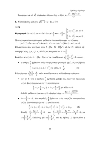 Εξισώσεις - Τριώνυμο 
Επομένως, για a ≥ 5 η δεδομένη εξίσωση έχει τη λύση 
a x a a x a a x x a x a 
− ≥ − ≥ ⇔ ≥ ≤ ⇔⎨⎪ 
a βρίσκεται εκτός των ριζών του τριωνύμου ϕ ( x) , δηλαδή έχουμε 
a  x ≤ x ή x ≤ x  a , για κάθε a ≥ − 9 . 
(1) 
a βρίσκεται μεταξύ των ριζών του τριωνύμου 
a  x  a  x x ≤ x  a  a a  
a βρίσκεται εκτός των ριζών του τριωνύμου 
a  x ≤ x ≤ a x ≤ x ≤ a  a a  a  x ≤ x . (2) 
a a+ 
− =−  και 4 3 4 9 4 9 0, 
a∈⎢⎡− ⎞⎟ ⎣ ⎠ 
87 
4 2 
x a a 
22 25 
4 
+ + 
= . 
2 
a 
5. Να λύσετε την εξίσωση: 3x − a = a − 2x, a ≠ 0. 
Λύση 
Περιορισμοί: 
⎧ ≤ ≤  ⎪⎪ 
, αν 0 
3 0 και 2 0 και 3 2 
a x a a 
3 2 ≤ ≤ , αν  
0 
2 3 
⎪⎩ 
Με τους παραπάνω περιορισμούς η εξίσωση είναι ισοδύναμη με την εξίσωση: 
(a − 2x)2 = 3x − a⇔a2 − 4ax + 4x2 = 3x − a⇔4x2 −(4a + 3) x + a2 + a = 0 
Η διακρίνουσα του τριωνύμου είναι Δ = (4a + 3)2 −16(a2 + a) = 8a + 9 , οπότε η εξί- 
σωση έχει ρίζες x , x , x ≤ x , στο 9 
 , αν, και μόνον αν, a ≥ − . 
1 2 1 2 8 
Επιπλέον, αν ϕ (x) = 4x2 −(4a + 3) x + a2 + a , λαμβάνουμε: 
2 
0 
ϕ ⎛ a ⎞ a ⎜ ⎟ 
=  ⎝ 3 ⎠ 
9 
, οπότε: 
• ο αριθμός 
3 
1 2 1 2 
3 3 8 
Επίσης έχουμε 
ϕ ⎛ a ⎞ = − a ⎜ ⎟ 
⎝ ⎠ 
2 2 
, οπότε καταλήγουμε στα ακόλουθα συμπεράσματα: 
• Αν a  0, τότε ο αριθμός 
2 
ϕ (x) . Σε συνδυασμό με την (1) προκύπτει ότι: 
1 2 1 2 ή , για κάθε 0, 
3 2 3 2 
x a a + − + 
δηλαδή η εξίσωση έχει για 0 a  , μία μόνο λύση 4 3 8 9. 
8 
= 
• Αν 9 0, 
− ≤ a  τότε ο αριθμός 
8 
2 
ϕ (x) . Σε συνδυασμό με την (1) προκύπτει ότι: 
1 2 1 2 1 2 ή ή 
2 3 2 3 2 3 
Επειδή 4 3 3 0 
2 8 8 
a a + − a − a + 
− = =−  για 
3 8 8 8 
9 ,0 
8 
a∈⎡⎢− ⎟⎞ ⎣ ⎠ 
. Επομένως, για 9 ,0 
8 
από τις σχέσεις (2) εφικτή είναι η 
 