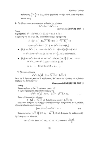 Εξισώσεις - Τριώνυμο 
a  a  x ≤ x , οπότε η εξίσωση δεν έχει δεκτή λύση στην περί- 
2 2 2 2 
x x x x x x x x x 
x x x x x x 
5 2 5 1 5 1 
5 1 ή 5 1 
+ − − − = ⇔ − − = 
⇔ − − = Ε − − =− Ε 
⇔ x − x + = x − x x ≥ ⇔ x = − x ≥ 
x x x x x x 
x x x x 
⇔ + + = − − ≤ ≤ ≥ 
⇔ = − − ≤ ≤ ≥ ⇔ = − 
88 
περίπτωση 2 3 1 2 
πτωση αυτή. 
6. Να λύσετε στους πραγματικούς αριθμούς την εξίσωση 
2x2 −5x − 2x x2 − 5x =1. 
(Διαγωνισμός ΘΑΛΗΣ 2013-14) 
Λύση 
Περιορισμοί: x2 −5x ≥ 0⇔ x (x − 5) ≥ 0⇔ x ≤ 0 ή x ≥ 5. 
Η εξίσωση, για x ≤ 0 ή x ≥ 5 , είναι ισοδύναμη με την εξίσωση 
( ) ( ) 
2 
( ) ( ) 
2 2 
1 2 
• ( ) 2 2 ( ] [ ) 
1Ε : x − x − 5x =1 ⇔ x −1 = x − 5x, x∈ −∞,0 ∪ 5,+∞ , x ≥1 
2 2 1 2 5 , με 5 1 , 5, απορρίπτεται. 
3 
• ( ) 2 2 ( ] [ ) 
2 Ε : x − x −5x = −1 ⇔ x +1 = x −5x, x∈ −∞,0 ∪ 5,+∞ , x ≥ −1 
2 2 1 2 5 , με 1 0 ή 5 
1 , 1 0 ή 5 1 . 
7 7 
7. Δίνεται η εξίσωση 
a2x2 + 2a( 2 −1)x + x − 2 + 3− 2 2 = 0, 
όπου x ∈  άγνωστος και a ∈  παράμετρος. Να λύσετε την εξίσωση για τις διάφο- 
ρες τιμές της παραμέτρου a . 
(Διαγωνισμός ΕΥΚΛΕΙΔΗΣ 2012-13) 
Λύση 
Για να ορίζεται η x − 2 πρέπει να είναι x ≥ 2 . 
Η εξίσωση γράφεται στην ισοδύναμη μορφή 
a2x2 + 2a( 2 −1)x + 3− 2 2 = − x − 2, x ≥ 2. (1) 
Για a = 0 έχουμε την εξίσωση 
3− 2 2 = − x − 2, x ≥ 2 , (αδύνατη, αφού 3− 2 2  0 ). 
Για a ≠ 0 , το πρώτο μέλος της (1) είναι τριώνυμο με διακρίνουσα Δ = 0 , οπότε η 
εξίσωση γράφεται ισοδύναμα ως 
( )2 
ax + 2 −1 = − x − 2, x ≥ 2. (2) 
Επειδή είναι ( )2 
ax + 2 −1 ≥ 0 και − x − 2 ≤ 0, x ≥ 2, έπεται ότι η εξίσωση (2) 
έχει λύση, αν, και μόνον αν, 
2 1 0 και 2 0, 2 2, εφόσον 1 2 
2 
ax x x x a 
− 
+ − = − = ≥ ⇔ = = . 
 