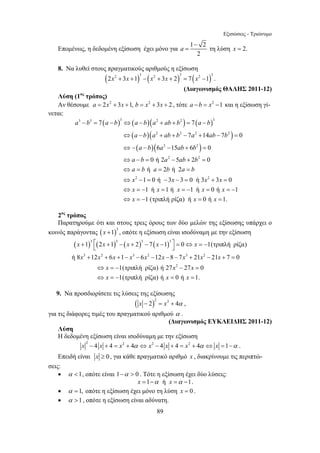 Εξισώσεις - Τριώνυμο 
Επομένως, η δεδομένη εξίσωση έχει μόνο για 1 2 
3 3 3 2 2 3 
a − b = 7 a − b ⇔ a − b a + ab + b = 7 
a − 
b 
a b a ab b a ab b 
a b a ab b 
a b a ab b 
a b a b a b 
x x x x 
x x x x x 
x x x 
⇔ − + + − + − = 
⇔ − − − + = 
⇔ − = − + = 
⇔ = = = 
⇔ − = − − = + = 
⇔ = − = = − = = − 
⇔ = − = = 
6 15 6 0 
0 ή2 5 2 0 
ή 2 ή 2 
1 0ή 3 3 0 ή3 3 0 
1 ή 1 ή 1 ή 0 ή 1 
1 (τριπλή ρίζα) ή 0 ή 1. 
+ ⎡ + − + − − ⎤ = ⇔ = − ⎣ ⎦ 
+ + + − − − − − + − + = 
x x x x x 
x x x x x x x x x 
1 2 1 2 7 1 0 1(τριπλή ρίζα) 
ή 8 12 6 1 6 12 8 7 21 21 7 0 
x x x 
x x x 
89 
a − 
= τη λύση x = 2. 
2 
8. Να λυθεί στους πραγματικούς αριθμούς η εξίσωση 
( ) ( ) ( ) 2x2 + 3x +1 3 − x2 + 3x + 2 3 = 7 x2 −1 3 . 
(Διαγωνισμός ΘΑΛΗΣ 2011-12) 
Λύση (1ος τρόπος) 
Αν θέσουμε a = 2x2 + 3x +1, b = x2 + 3x + 2 , τότε a −b = x2 −1 και η εξίσωση γί- 
νεται: 
( ) ( )( ) ( ) 
( )( 2 2 2 2 
) 
( )( ) 
7 14 7 0 
2 2 
2 2 
2 2 
2ος τρόπος 
Παρατηρούμε ότι και στους τρεις όρους των δύο μελών της εξίσωσης υπάρχει ο 
κοινός παράγοντας ( )3 x +1 , οπότε η εξίσωση είναι ισοδύναμη με την εξίσωση 
( )3 ( )3 ( )3 ( )3 
3 2 3 2 3 2 
2 
1(τριπλή ρίζα) ή 27 27 0 
1(τριπλή ρίζα) ή 0 ή 1. 
⇔ = − − = 
⇔ = − = = 
9. Να προσδιορίσετε τις λύσεις της εξίσωσης 
( )x − 2 2 = x2 + 4α , 
για τις διάφορες τιμές του πραγματικού αριθμού α . 
(Διαγωνισμός ΕΥΚΛΕΙΔΗΣ 2011-12) 
Λύση 
Η δεδομένη εξίσωση είναι ισοδύναμη με την εξίσωση 
x 2 − 4 x + 4 = x2 + 4α ⇔ x2 − 4 x + 4 = x2 + 4α ⇔ x =1−α . 
Επειδή είναι x ≥ 0 , για κάθε πραγματικό αριθμό x , διακρίνουμε τις περιπτώ- 
σεις: 
• α 1, οπότε είναι 1−α  0 . Τότε η εξίσωση έχει δύο λύσεις: 
x =1−α ή x =α −1. 
• α =1, οπότε η εξίσωση έχει μόνο τη λύση x = 0 . 
• α 1, οπότε η εξίσωση είναι αδύνατη. 
 