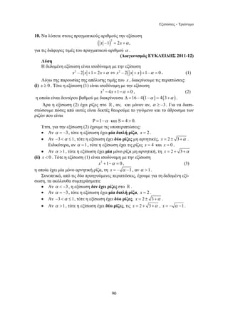 Εξισώσεις - Τριώνυμο 
10. Να λύσετε στους πραγματικούς αριθμούς την εξίσωση 
( x −1)2 = 2x +α , 
για τις διάφορες τιμές του πραγματικού αριθμού α . 
90 
(Διαγωνισμός ΕΥΚΛΕΙΔΗΣ 2011-12) 
Λύση 
Η δεδομένη εξίσωση είναι ισοδύναμη με την εξίσωση 
x2 − 2 x +1 = 2x +α ⇔ x2 − 2( x + x) +1−α = 0 . (1) 
Λόγω της παρουσίας της απόλυτης τιμής του x , διακρίνουμε τις περιπτώσεις: 
(i) x ≥ 0 . Τότε η εξίσωση (1) είναι ισοδύναμη με την εξίσωση 
x2 − 4x +1−α = 0 , (2) 
η οποία είναι δευτέρου βαθμού με διακρίνουσα Δ =16 − 4(1−α ) = 4(3+α ) . 
Άρα η εξίσωση (2) έχει ρίζες στο  , αν, και μόνον αν, α ≥ −3 . Για να διαπι- 
στώσουμε πόσες από αυτές είναι δεκτές θεωρούμε το γινόμενο και το άθροισμα των 
ριζών που είναι 
Ρ =1−α και S = 4  0. 
Έτσι, για την εξίσωση (2) έχουμε τις υποπεριπτώσεις: 
• Αν α = −3 , τότε η εξίσωση έχει μία διπλή ρίζα, x = 2 . 
• Αν −3 α ≤1, τότε η εξίσωση έχει δύο ρίζες μη αρνητικές, x = 2 ± 3+α . 
Ειδικότερα, αν α =1, τότε η εξίσωση έχει τις ρίζες x = 4 και x = 0 . 
• Αν α 1, τότε η εξίσωση έχει μία μόνο ρίζα μη αρνητική, τη x = 2 + 3+α 
(ii) x  0 . Τότε η εξίσωση (1) είναι ισοδύναμη με την εξίσωση 
x2 +1−α = 0 , (3) 
η οποία έχει μία μόνο αρνητική ρίζα, τη x = − α −1 , αν α 1. 
Συνοπτικά, από τις δύο προηγούμενες περιπτώσεις, έχουμε για τη δεδομένη εξί- 
σωση, τα ακόλουθα συμπεράσματα: 
• Αν α  −3 , η εξίσωση δεν έχει ρίζες στο  . 
• Αν α = −3 , τότε η εξίσωση έχει μία διπλή ρίζα, x = 2 . 
• Αν −3 α ≤1, τότε η εξίσωση έχει δύο ρίζες, x = 2 ± 3+α . 
• Αν α 1, τότε η εξίσωση έχει δύο ρίζες, τις x = 2 + 3+α , x = − α −1 . 
 