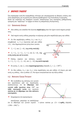 Γεωμετρία 
1 ΒΒΑΑ ΣΣ ΙΙΚΚ ΕΕΣΣ ΓΓ ΝΝΩΩΣΣ ΕΕ ΙΙΣΣ 
Στη παράγραφο αυτή θα αναφερθούμε σύντομα και επιγραμματικά σε βασικές γνώσεις που 
είναι απαραίτητες για τη μελέτη και επίλυση προβλημάτων της Ευκλείδειας Γεωμετρίας. 
Κατά την ανάπτυξη των διαφόρων εννοιών, αποφεύγουμε τους αυστηρούς μαθηματικούς 
ορισμούς και “αφήνουμε” το σχήμα να δώσει τις απαραίτητες διευκρινίσεις. 
1 . 1 ΠΠ ΑΑ ΡΡ ΑΑ ΛΛ ΛΛ ΗΗ ΛΛ ΕΕ ΣΣ ΕΕ ΥΥ ΘΘ ΕΕ ΙΙ ΕΕ ΣΣ 
Ø Δύο ευθείες του επιπέδου θα λέγονται παράλληλες όταν δεν έχουν κοινό σημείο μεταξύ 
τους. 
Ø Από σημείο εκτός ευθείας μπορούμε να φέρουμε μία μόνο παράλληλη προς την ευθεία. 
Ø Αν δύο παράλληλες ευθείες (ε 1 ) και (ε 2 ) 
(συμβολικά: ε 1 // ε 2 ) τέμνονται από μία ευθεία 
(δ ) , τότε δημιουργούνται ζεύγη ίσων γωνιών. 
Ø ˆz1 = ˆx2 και ˆy1 =ϖˆ 2 (ως εντός εναλλάξ). 
Ø ˆx1 = ˆx2 , ˆy1 = ˆy2 , ˆz1 = ˆz2 και ωˆ 1 =ϖˆ 2 (ως 
εντός εκτός και επί τα αυτά). 
Ø Επίσης ισχύουν και ισότητες γωνιών: 
ˆx1 = ˆz1 , ˆx2 = ˆz2 , ˆy1 =ϖˆ 1 και ˆy2 =ϖˆ 2 (ως κατά κορυφή). 
Ø Οι γωνίες ˆx2 και ˆy1 είναι παραπληρωματικές (Δηλαδή ˆx2 + o 
92 
ˆy1 = 180 ). 
Ø Αν δύο ευθείες (ε 1 ) και (ε 2 ) είναι παράλληλες και μία ευθεία (δ ) τέμνει μία από 
αυτές τις ευθείες, τότε η ευθεία (δ ) θα τέμνει αναγκαστικά και την άλλη ευθεία. 
1 . 2 ΆΆ ΘΘ ΡΡ ΟΟ ΙΙ ΣΣ ΜΜ ΑΑ ΓΓΩΩ ΝΝ ΙΙ ΩΩ ΝΝ ΤΤ ΡΡ ΙΙ ΓΓ ΩΩ ΝΝ ΟΟ ΥΥ 
Ø Με τη βοήθεια της ισότητας των γωνιών 
που προκύπτουν από την παραλληλία, 
αποδεικνύουμε ότι το άθροισμα των 
γωνιών κάθε τριγώνου είναι 180o και 
κάθε εξωτερική γωνία του τριγώνου 
ισούται με το άθροισμα των δύο απέναντι 
εσωτερικών. 
Ø Στηριζόμενοι στο προηγούμενο 
αποτέλεσμα, μπορούμε να αποδείξουμε 
ότι το άθροισμα των γωνιών κυρτού ν -γώνου ισούται με ( 2ν − 4 ) ορθές (δηλαδή 
(180ν − 360 )o ). 
 