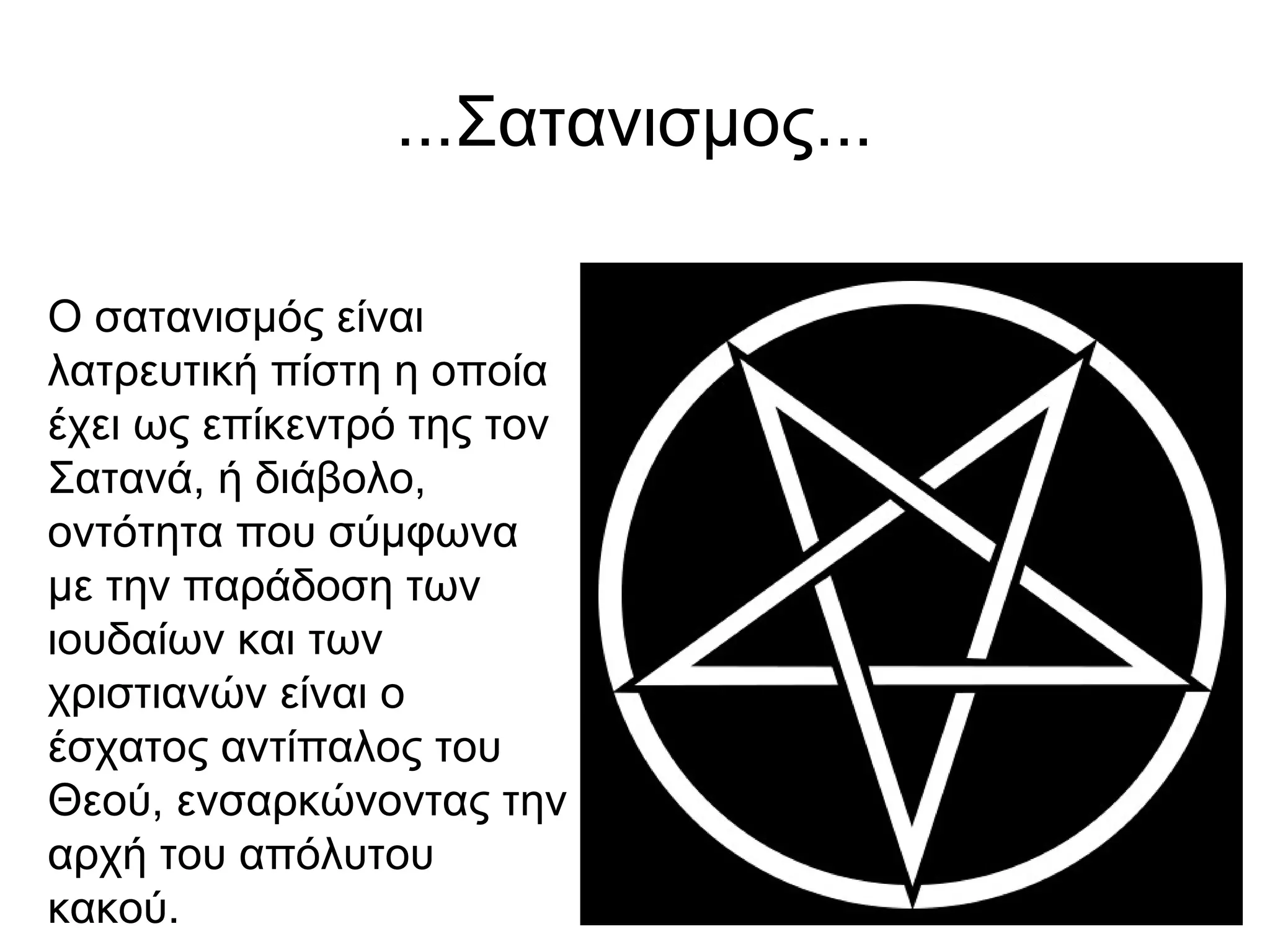 ...Σατανισμος...
Ο σατανισμός είναι
λατρευτική πίστη η οποία
έχει ως επίκεντρό της τον
Σατανά, ή διάβολο,
οντότητα που σύμφωνα
με την παράδοση των
ιουδαίων και των
χριστιανών είναι ο
έσχατος αντίπαλος του
Θεού, ενσαρκώνοντας την
αρχή του απόλυτου
κακού.
 
