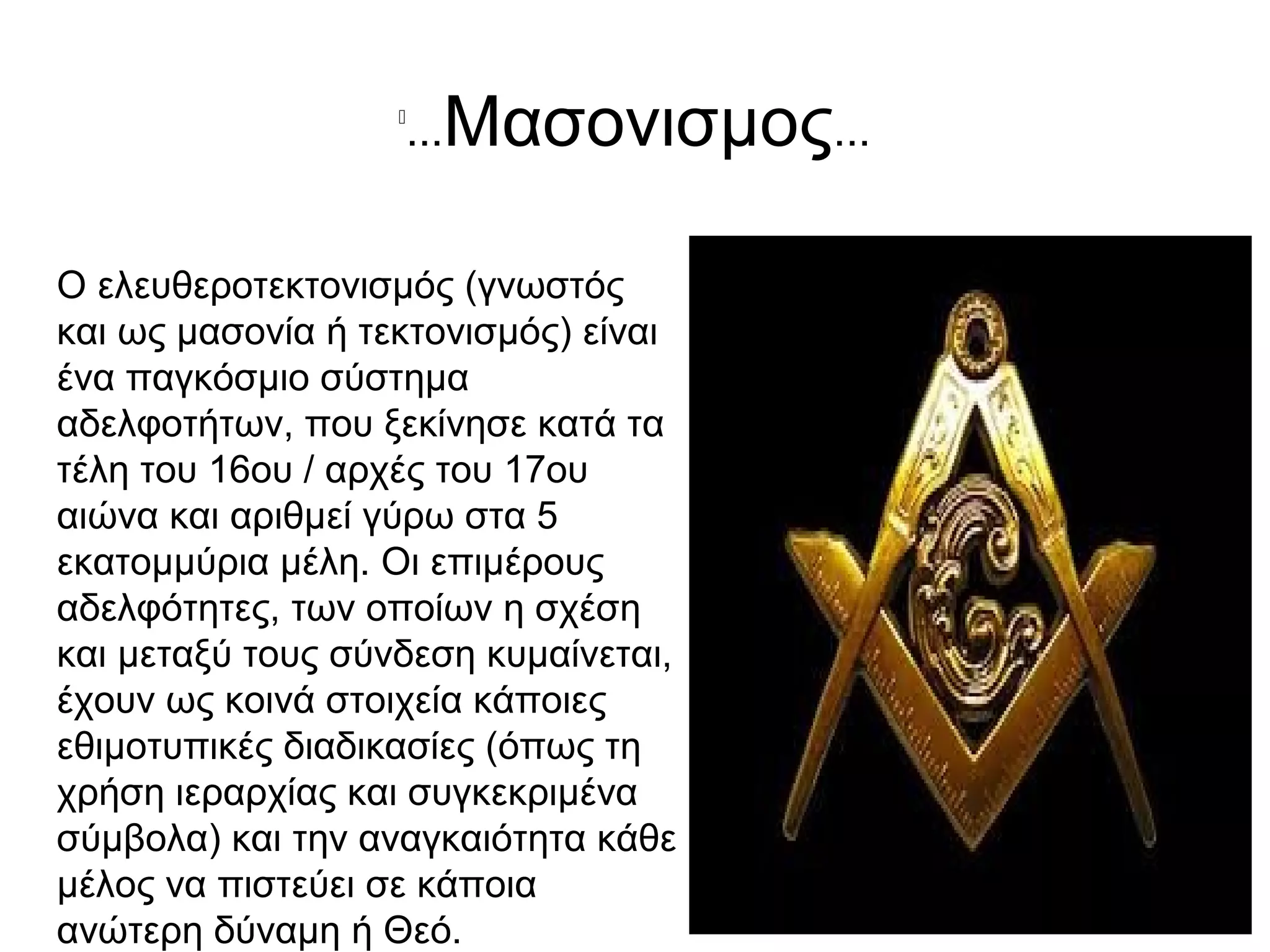 
...Μασονισμος...
Ο ελευθεροτεκτονισμός (γνωστός
και ως μασονία ή τεκτονισμός) είναι
ένα παγκόσμιο σύστημα
αδελφοτήτων, που ξεκίνησε κατά τα
τέλη του 16ου / αρχές του 17ου
αιώνα και αριθμεί γύρω στα 5
εκατομμύρια μέλη. Οι επιμέρους
αδελφότητες, των οποίων η σχέση
και μεταξύ τους σύνδεση κυμαίνεται,
έχουν ως κοινά στοιχεία κάποιες
εθιμοτυπικές διαδικασίες (όπως τη
χρήση ιεραρχίας και συγκεκριμένα
σύμβολα) και την αναγκαιότητα κάθε
μέλος να πιστεύει σε κάποια
ανώτερη δύναμη ή Θεό.
 