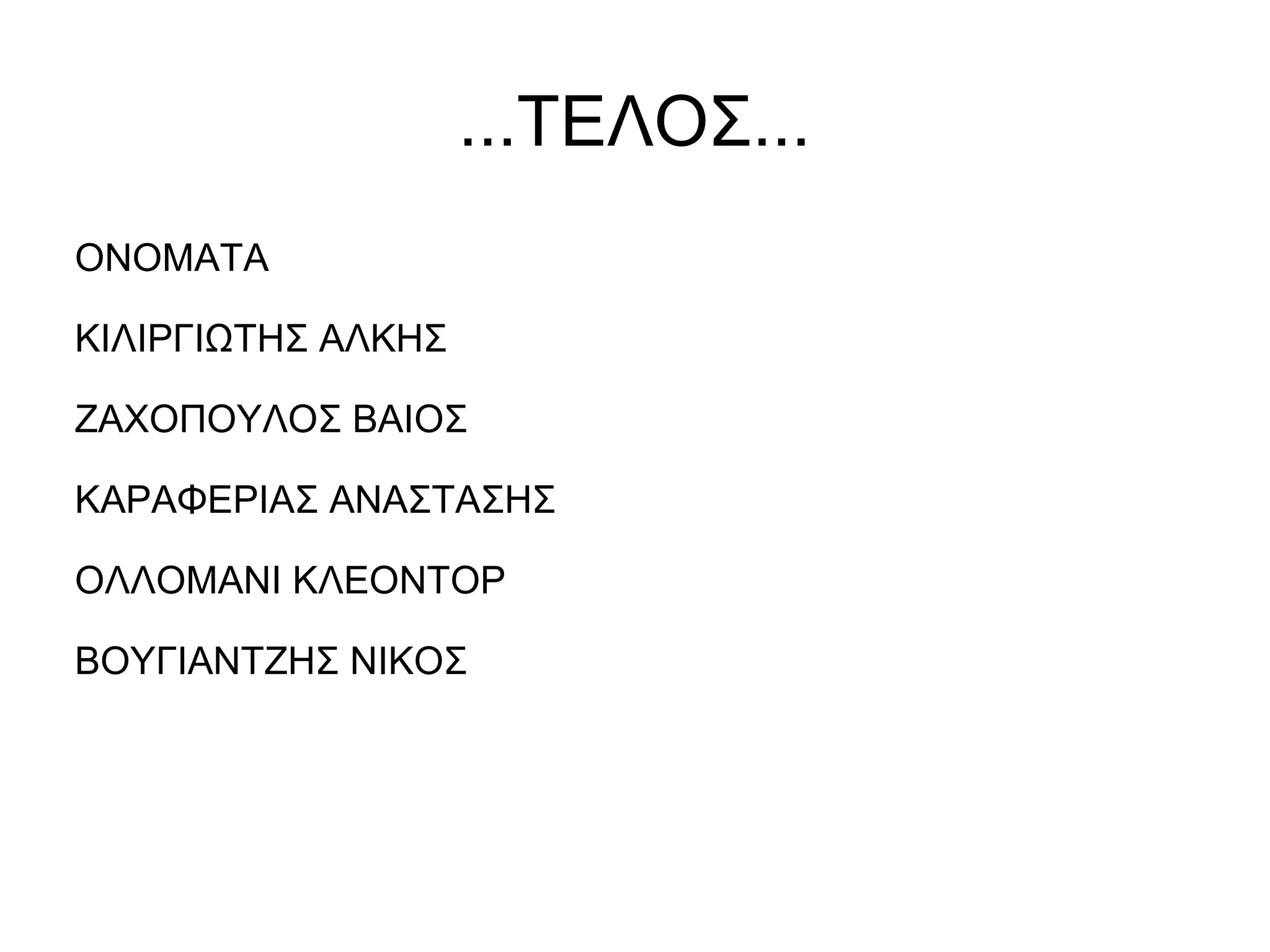 ...ΤΕΛΟΣ...
ΟΝΟΜΑΤΑ
ΚΙΛΙΡΓΙΩΤΗΣ ΑΛΚΗΣ
ΖΑΧΟΠΟΥΛΟΣ ΒΑΙΟΣ
ΚΑΡΑΦΕΡΙΑΣ ΑΝΑΣΤΑΣΗΣ
ΟΛΛΟΜΑΝΙ ΚΛΕΟΝΤΟΡ
ΒΟΥΓΙΑΝΤΖΗΣ ΝΙΚΟΣ
 
