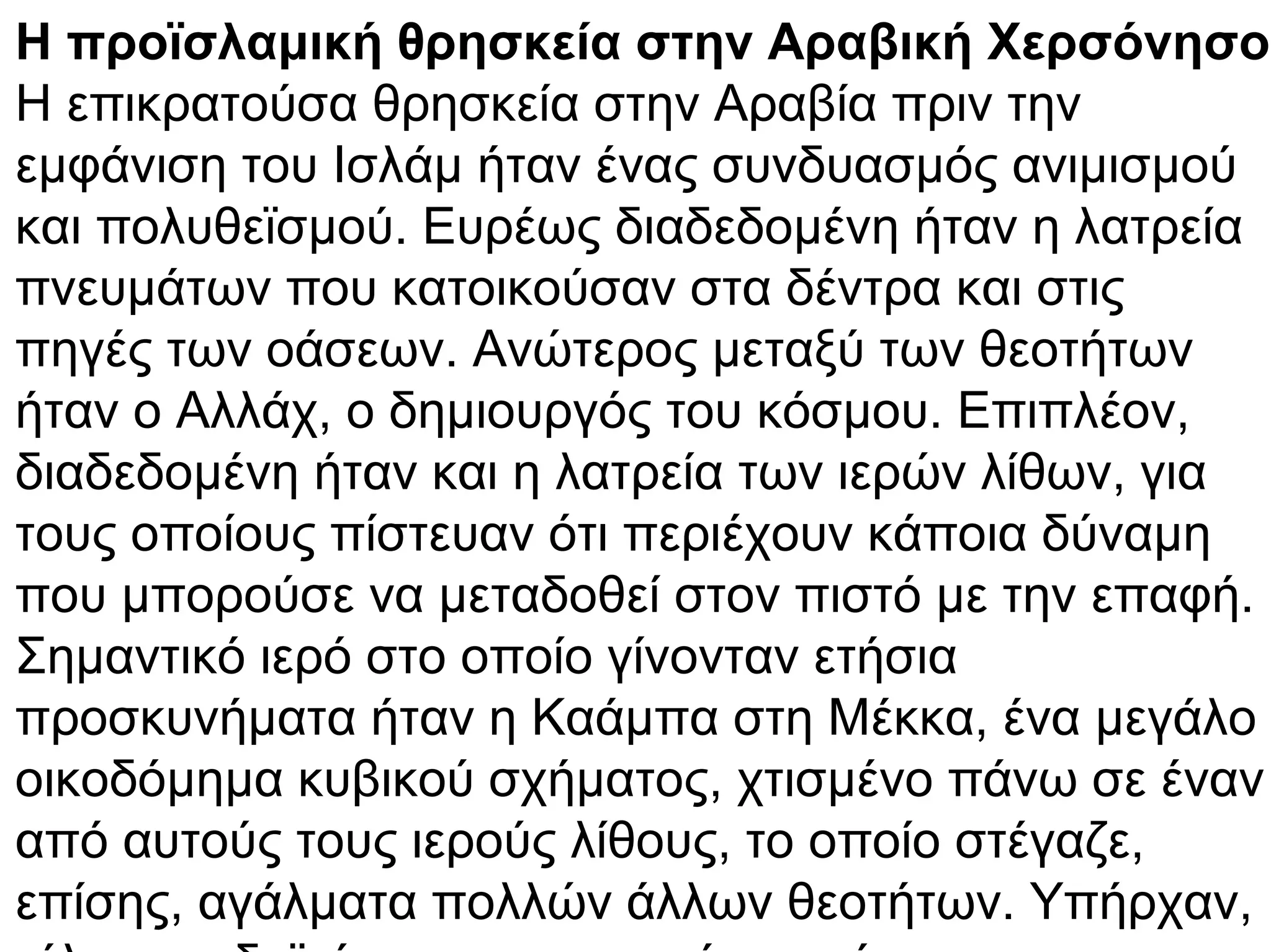 Η προϊσλαμική θρησκεία στην Αραβική Χερσόνησο
Η επικρατούσα θρησκεία στην Αραβία πριν την
εμφάνιση του Ισλάμ ήταν ένας συνδυασμός ανιμισμού
και πολυθεϊσμού. Ευρέως διαδεδομένη ήταν η λατρεία
πνευμάτων που κατοικούσαν στα δέντρα και στις
πηγές των οάσεων. Ανώτερος μεταξύ των θεοτήτων
ήταν ο Αλλάχ, ο δημιουργός του κόσμου. Επιπλέον,
διαδεδομένη ήταν και η λατρεία των ιερών λίθων, για
τους οποίους πίστευαν ότι περιέχουν κάποια δύναμη
που μπορούσε να μεταδοθεί στον πιστό με την επαφή.
Σημαντικό ιερό στο οποίο γίνονταν ετήσια
προσκυνήματα ήταν η Καάμπα στη Μέκκα, ένα μεγάλο
οικοδόμημα κυβικού σχήματος, χτισμένο πάνω σε έναν
από αυτούς τους ιερούς λίθους, το οποίο στέγαζε,
επίσης, αγάλματα πολλών άλλων θεοτήτων. Υπήρχαν,
 