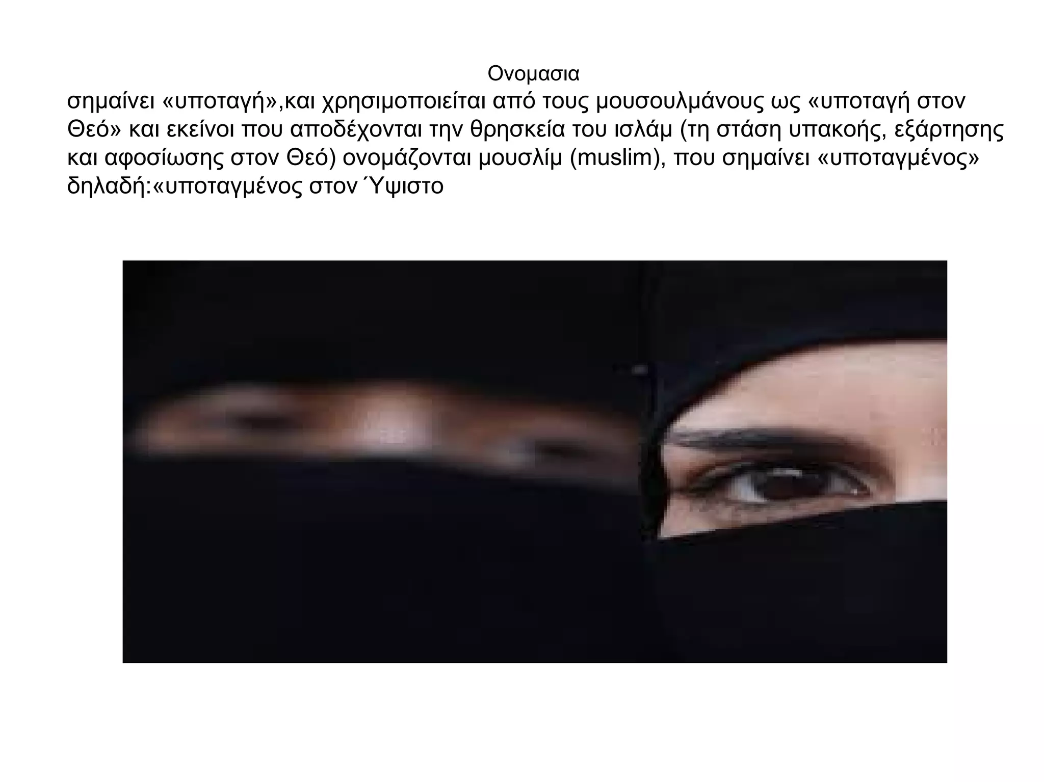 Ονομασια
σημαίνει «υποταγή»,και χρησιμοποιείται από τους μουσουλμάνους ως «υποταγή στον
Θεό» και εκείνοι που αποδέχονται την θρησκεία του ισλάμ (τη στάση υπακοής, εξάρτησης
και αφοσίωσης στον Θεό) ονομάζονται μουσλίμ (muslim), που σημαίνει «υποταγμένος»
δηλαδή:«υποταγμένος στον Ύψιστο
 