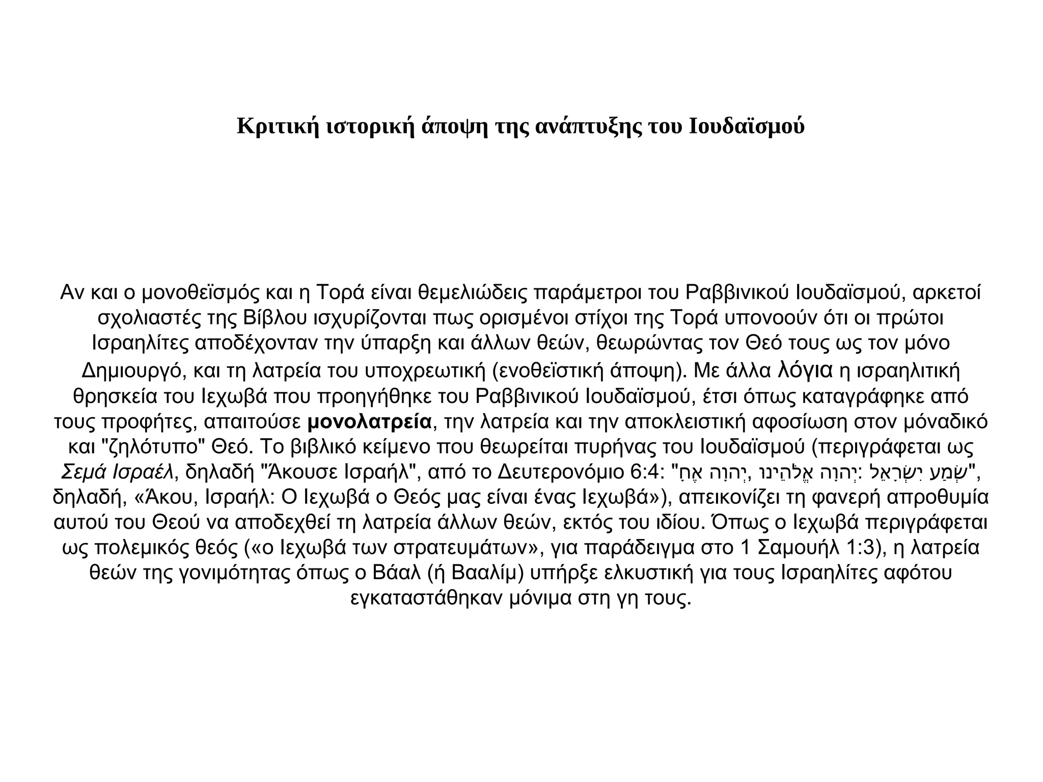 Κριτική ιστορική άποψη της ανάπτυξης του Ιουδαϊσμού
Αν και ο μονοθεϊσμός και η Τορά είναι θεμελιώδεις παράμετροι του Ραββινικού Ιουδαϊσμού, αρκετοί
σχολιαστές της Βίβλου ισχυρίζονται πως ορισμένοι στίχοι της Τορά υπονοούν ότι οι πρώτοι
Ισραηλίτες αποδέχονταν την ύπαρξη και άλλων θεών, θεωρώντας τον Θεό τους ως τον μόνο
Δημιουργό, και τη λατρεία του υποχρεωτική (ενοθεϊστική άποψη). Με άλλα λόγια η ισραηλιτική
θρησκεία του Ιεχωβά που προηγήθηκε του Ραββινικού Ιουδαϊσμού, έτσι όπως καταγράφηκε από
τους προφήτες, απαιτούσε μονολατρεία, την λατρεία και την αποκλειστική αφοσίωση στον μόναδικό
και "ζηλότυπο" Θεό. Το βιβλικό κείμενο που θεωρείται πυρήνας του Ιουδαϊσμού (περιγράφεται ως
Σεμά Ισραέλ, δηλαδή "Άκουσε Ισραήλ", από το Δευτερονόμιο 6:4: " , :‫ח‬ָ ‫א‬ֶ ‫וה‬ָ‫יה‬ְ ‫ו‬ּ‫הינ‬ֵ ‫ל‬ֹ‫א‬ֱ ‫וה‬ָ‫יה‬ְ ‫אל‬ֵ ‫ר‬ָ‫ש‬ְׂ ‫י‬ִ ‫מע‬ַ ‫ש‬ְׁ ",
δηλαδή, «Άκου, Ισραήλ: Ο Ιεχωβά ο Θεός μας είναι ένας Ιεχωβά»), απεικονίζει τη φανερή απροθυμία
αυτού του Θεού να αποδεχθεί τη λατρεία άλλων θεών, εκτός του ιδίου. Όπως ο Ιεχωβά περιγράφεται
ως πολεμικός θεός («ο Ιεχωβά των στρατευμάτων», για παράδειγμα στο 1 Σαμουήλ 1:3), η λατρεία
θεών της γονιμότητας όπως ο Βάαλ (ή Βααλίμ) υπήρξε ελκυστική για τους Ισραηλίτες αφότου
εγκαταστάθηκαν μόνιμα στη γη τους.
 
